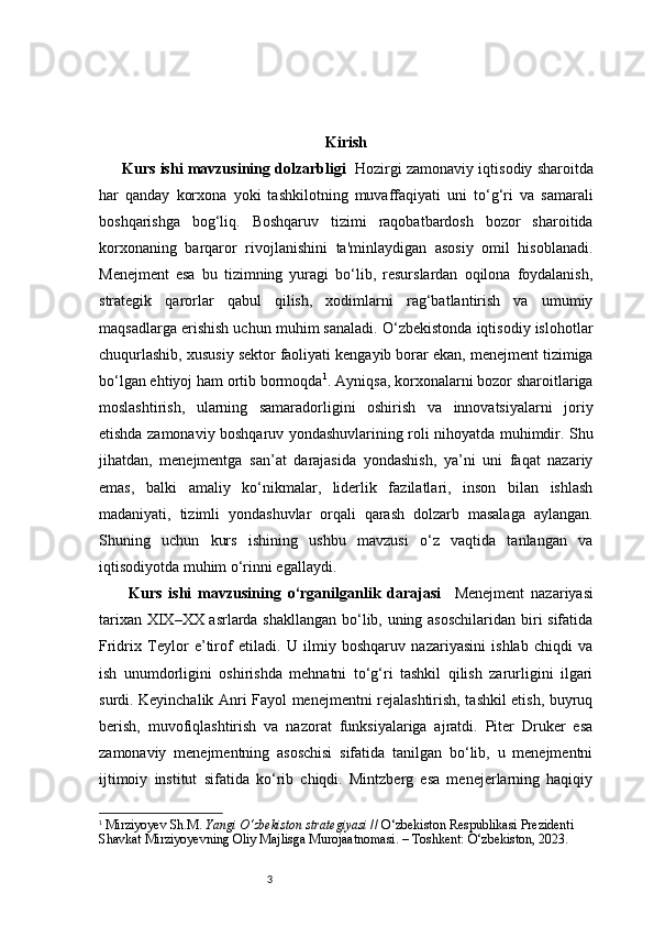 3 Kirish
Kurs ishi mavzusining dolzarbligi    Hozirgi zamonaviy iqtisodiy sharoitda
har   qanday   korxona   yoki   tashkilotning   muvaffaqiyati   uni   to‘g‘ri   va   samarali
boshqarishga   bog‘liq.   Boshqaruv   tizimi   raqobatbardosh   bozor   sharoitida
korxonaning   barqaror   rivojlanishini   ta'minlaydigan   asosiy   omil   hisoblanadi.
Menejment   esa   bu   tizimning   yuragi   bo‘lib,   resurslardan   oqilona   foydalanish,
strategik   qarorlar   qabul   qilish,   xodimlarni   rag‘batlantirish   va   umumiy
maqsadlarga erishish uchun muhim sanaladi. O‘zbekistonda iqtisodiy islohotlar
chuqurlashib, xususiy sektor faoliyati kengayib borar ekan, menejment tizimiga
bo‘lgan ehtiyoj ham ortib bormoqda 1
.  Ayniqsa, korxonalarni bozor sharoitlariga
moslashtirish,   ularning   samaradorligini   oshirish   va   innovatsiyalarni   joriy
etishda zamonaviy boshqaruv yondashuvlarining roli nihoyatda muhimdir. Shu
jihatdan,   menejmentga   san’at   darajasida   yondashish,   ya’ni   uni   faqat   nazariy
emas,   balki   amaliy   ko‘nikmalar,   liderlik   fazilatlari,   inson   bilan   ishlash
madaniyati,   tizimli   yondashuvlar   orqali   qarash   dolzarb   masalaga   aylangan.
Shuning   uchun   kurs   ishining   ushbu   mavzusi   o‘z   vaqtida   tanlangan   va
iqtisodiyotda muhim o‘rinni egallaydi.
  Kurs   ishi   mavzusining   o‘rganilganlik   darajasi     Menejment   nazariyasi
tarixan XIX–XX asrlarda shakllangan bo‘lib, uning asoschilaridan biri sifatida
Fridrix   Teylor   e’tirof   etiladi.   U   ilmiy   boshqaruv   nazariyasini   ishlab   chiqdi   va
ish   unumdorligini   oshirishda   mehnatni   to‘g‘ri   tashkil   qilish   zarurligini   ilgari
surdi. Keyinchalik Anri Fayol menejmentni rejalashtirish, tashkil etish, buyruq
berish,   muvofiqlashtirish   va   nazorat   funksiyalariga   ajratdi.   Piter   Druker   esa
zamonaviy   menejmentning   asoschisi   sifatida   tanilgan   bo‘lib,   u   menejmentni
ijtimoiy   institut   sifatida   ko‘rib   chiqdi.   Mintzberg   esa   menejerlarning   haqiqiy
1
  Mirziyoyev Sh.M.  Yangi O‘zbekiston strategiyasi  // O‘zbekiston Respublikasi Prezidenti 
Shavkat Mirziyoyevning Oliy Majlisga Murojaatnomasi. – Toshkent: O‘zbekiston, 2023. 