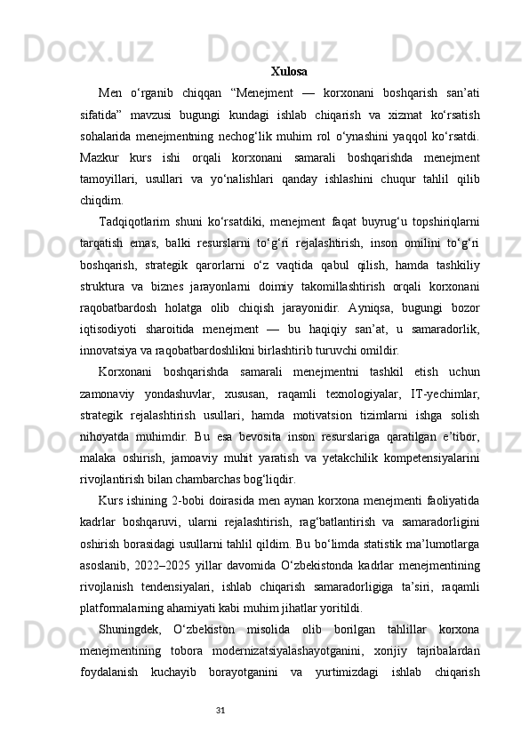 31 Xulosa 
Men   o‘rganib   chiqqan   “Menejment   —   korxonani   boshqarish   san’ati
sifatida”   mavzusi   bugungi   kundagi   ishlab   chiqarish   va   xizmat   ko‘rsatish
sohalarida   menejmentning   nechog‘lik   muhim   rol   o‘ynashini   yaqqol   ko‘rsatdi.
Mazkur   kurs   ishi   orqali   korxonani   samarali   boshqarishda   menejment
tamoyillari,   usullari   va   yo‘nalishlari   qanday   ishlashini   chuqur   tahlil   qilib
chiqdim.
Tadqiqotlarim   shuni   ko‘rsatdiki,   menejment   faqat   buyrug‘u   topshiriqlarni
tarqatish   emas,   balki   resurslarni   to‘g‘ri   rejalashtirish,   inson   omilini   to‘g‘ri
boshqarish,   strategik   qarorlarni   o‘z   vaqtida   qabul   qilish,   hamda   tashkiliy
struktura   va   biznes   jarayonlarni   doimiy   takomillashtirish   orqali   korxonani
raqobatbardosh   holatga   olib   chiqish   jarayonidir.   Ayniqsa,   bugungi   bozor
iqtisodiyoti   sharoitida   menejment   —   bu   haqiqiy   san’at,   u   samaradorlik,
innovatsiya va raqobatbardoshlikni birlashtirib turuvchi omildir.
Korxonani   boshqarishda   samarali   menejmentni   tashkil   etish   uchun
zamonaviy   yondashuvlar,   xususan,   raqamli   texnologiyalar,   IT-yechimlar,
strategik   rejalashtirish   usullari,   hamda   motivatsion   tizimlarni   ishga   solish
nihoyatda   muhimdir.   Bu   esa   bevosita   inson   resurslariga   qaratilgan   e’tibor,
malaka   oshirish,   jamoaviy   muhit   yaratish   va   yetakchilik   kompetensiyalarini
rivojlantirish bilan chambarchas bog‘liqdir.
Kurs  ishining 2-bobi  doirasida  men aynan korxona menejmenti  faoliyatida
kadrlar   boshqaruvi,   ularni   rejalashtirish,   rag‘batlantirish   va   samaradorligini
oshirish borasidagi usullarni tahlil qildim. Bu bo‘limda statistik ma’lumotlarga
asoslanib,   2022–2025   yillar   davomida   O‘zbekistonda   kadrlar   menejmentining
rivojlanish   tendensiyalari,   ishlab   chiqarish   samaradorligiga   ta’siri,   raqamli
platformalarning ahamiyati kabi muhim jihatlar yoritildi.
Shuningdek,   O‘zbekiston   misolida   olib   borilgan   tahlillar   korxona
menejmentining   tobora   modernizatsiyalashayotganini,   xorijiy   tajribalardan
foydalanish   kuchayib   borayotganini   va   yurtimizdagi   ishlab   chiqarish 