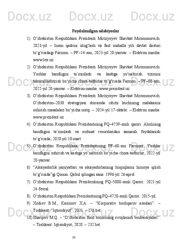 33Foydalanilgan adabiyotlar
1) O‘zbekiston   Respublikasi   Prezidenti   Mirziyoyev   Shavkat   Miromonovich.
2023-yil   –   Inson   qadrini   ulug‘lash   va   faol   mahalla   yili   davlat   dasturi
to‘g‘risidagi Farmon. – PF–14-son, 2023-yil 20-yanvar. – Elektron manba:
www.lex.uz
2) O‘zbekiston   Respublikasi   Prezidenti   Mirziyoyev   Shavkat   Miromonovich.
Yoshlar   bandligini   ta’minlash   va   kasbga   yo‘naltirish   tizimini
takomillashtirish bo‘yicha chora-tadbirlar to‘g‘risida Farmon. – PF–60-son,
2022-yil 20-yanvar. – Elektron manba: www.prezident.uz
3) O‘zbekiston   Respublikasi   Prezidenti   Mirziyoyev   Shavkat   Miromonovich.
O‘zbekiston–2030   strategiyasi   doirasida   ishchi   kuchining   malakasini
oshirish masalalari bo‘yicha nutqi. – 2024-yil 17-oktabr. – Elektron manba:
www.prezident.uz
4) O‘zbekiston   Respublikasi   Prezidentining   PQ–4739-sonli   qarori.   Aholining
bandligini   ta’minlash   va   mehnat   resurslaridan   samarali   foydalanish
to‘g‘risida, 2020-yil 10-mart.
5) O‘zbekiston   Respublikasi   Prezidentining   PF–60-son   Farmoni.   Yoshlar
bandligini oshirish va kasbga yo‘naltirish bo‘yicha chora-tadbirlar, 2022-yil
20-yanvar.
6) “Aksiyadorlik   jamiyatlari   va   aksiyadorlarning   huquqlarini   himoya   qilish
to‘g‘risida”gi Qonun. Qabul qilingan sana: 1996-yil 26-aprel.
7) O‘zbekiston   Respublikasi   Prezidentining   PQ–5000-sonli   Qarori.   2021-yil
24-fevral.
8) O‘zbekiston Respublikasi Prezidentining PQ–4720-sonli Qarori. 2015-yil.
9) Xodiev   B.M.,   Karimov   X.A.   –   “Korporativ   boshqaruv   asoslari”.   –
Toshkent: “Iqtisodiyot”, 2021. – 276 bet.
10) Sharipov M.Q. – “O‘zbekiston fond bozorining rivojlanish tendensiyalari”.
– Toshkent: Iqtisodiyot, 2020. – 232 bet. 