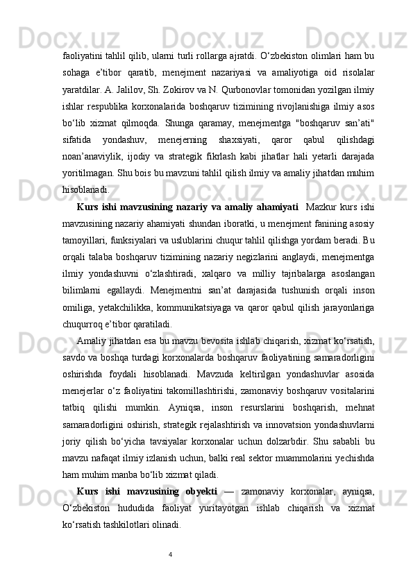 4faoliyatini tahlil qilib, ularni turli rollarga ajratdi. O‘zbekiston olimlari ham bu
sohaga   e’tibor   qaratib,   menejment   nazariyasi   va   amaliyotiga   oid   risolalar
yaratdilar. A. Jalilov, Sh. Zokirov va N. Qurbonovlar tomonidan yozilgan ilmiy
ishlar   respublika   korxonalarida   boshqaruv   tizimining   rivojlanishiga   ilmiy   asos
bo‘lib   xizmat   qilmoqda.   Shunga   qaramay,   menejmentga   "boshqaruv   san’ati"
sifatida   yondashuv,   menejerning   shaxsiyati,   qaror   qabul   qilishdagi
noan’anaviylik,   ijodiy   va   strategik   fikrlash   kabi   jihatlar   hali   yetarli   darajada
yoritilmagan. Shu bois bu mavzuni tahlil qilish ilmiy va amaliy jihatdan muhim
hisoblanadi.
Kurs   ishi   mavzusining   nazariy   va   amaliy   ahamiyati     Mazkur   kurs   ishi
mavzusining nazariy ahamiyati shundan iboratki, u menejment fanining asosiy
tamoyillari, funksiyalari va uslublarini chuqur tahlil qilishga yordam beradi. Bu
orqali   talaba   boshqaruv   tizimining   nazariy   negizlarini   anglaydi,   menejmentga
ilmiy   yondashuvni   o‘zlashtiradi,   xalqaro   va   milliy   tajribalarga   asoslangan
bilimlarni   egallaydi.   Menejmentni   san’at   darajasida   tushunish   orqali   inson
omiliga,   yetakchilikka,   kommunikatsiyaga   va   qaror   qabul   qilish   jarayonlariga
chuqurroq e’tibor qaratiladi.
Amaliy jihatdan esa bu mavzu bevosita ishlab chiqarish, xizmat ko‘rsatish,
savdo va boshqa turdagi korxonalarda boshqaruv faoliyatining samaradorligini
oshirishda   foydali   hisoblanadi.   Mavzuda   keltirilgan   yondashuvlar   asosida
menejerlar   o‘z   faoliyatini   takomillashtirishi,   zamonaviy   boshqaruv  vositalarini
tatbiq   qilishi   mumkin.   Ayniqsa,   inson   resurslarini   boshqarish,   mehnat
samaradorligini oshirish, strategik rejalashtirish va innovatsion yondashuvlarni
joriy   qilish   bo‘yicha   tavsiyalar   korxonalar   uchun   dolzarbdir.   Shu   sababli   bu
mavzu nafaqat ilmiy izlanish uchun, balki real sektor muammolarini yechishda
ham muhim manba bo‘lib xizmat qiladi.
Kurs   ishi   mavzusining   obyekti   —   zamonaviy   korxonalar,   ayniqsa,
O‘zbekiston   hududida   faoliyat   yuritayotgan   ishlab   chiqarish   va   xizmat
ko‘rsatish tashkilotlari olinadi. 