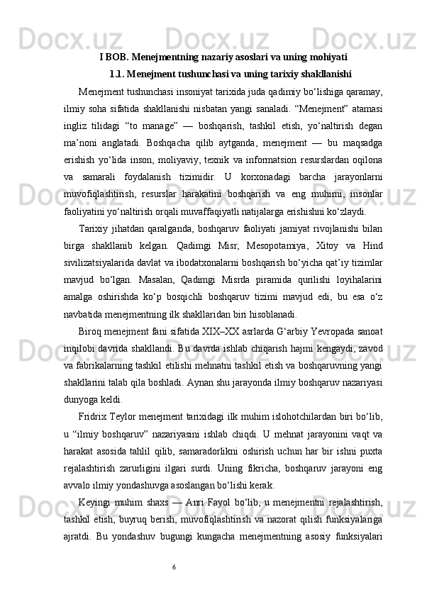 6I BOB. Menejmentning nazariy asoslari va uning mohiyati
1.1. Menejment tushunchasi va uning tarixiy shakllanishi
Menejment tushunchasi insoniyat tarixida juda qadimiy bo‘lishiga qaramay,
ilmiy   soha   sifatida   shakllanishi   nisbatan   yangi   sanaladi.   “Menejment”   atamasi
ingliz   tilidagi   “to   manage”   —   boshqarish,   tashkil   etish,   yo‘naltirish   degan
ma’noni   anglatadi.   Boshqacha   qilib   aytganda,   menejment   —   bu   maqsadga
erishish   yo‘lida   inson,   moliyaviy,   texnik   va   informatsion   resurslardan   oqilona
va   samarali   foydalanish   tizimidir.   U   korxonadagi   barcha   jarayonlarni
muvofiqlashtirish,   resurslar   harakatini   boshqarish   va   eng   muhimi,   insonlar
faoliyatini yo‘naltirish orqali muvaffaqiyatli natijalarga erishishni ko‘zlaydi.
Tarixiy   jihatdan   qaralganda,   boshqaruv   faoliyati   jamiyat   rivojlanishi   bilan
birga   shakllanib   kelgan.   Qadimgi   Misr,   Mesopotamiya,   Xitoy   va   Hind
sivilizatsiyalarida davlat va ibodatxonalarni boshqarish bo‘yicha qat’iy tizimlar
mavjud   bo‘lgan.   Masalan,   Qadimgi   Misrda   piramida   qurilishi   loyihalarini
amalga   oshirishda   ko‘p   bosqichli   boshqaruv   tizimi   mavjud   edi,   bu   esa   o‘z
navbatida menejmentning ilk shakllaridan biri hisoblanadi.
Biroq menejment fani sifatida XIX–XX asrlarda G‘arbiy Yevropada sanoat
inqilobi  davrida shakllandi.  Bu davrda ishlab  chiqarish  hajmi  kengaydi, zavod
va fabrikalarning tashkil etilishi mehnatni tashkil etish va boshqaruvning yangi
shakllarini talab qila boshladi. Aynan shu jarayonda ilmiy boshqaruv nazariyasi
dunyoga keldi.
Fridrix Teylor menejment tarixidagi ilk muhim islohotchilardan biri bo‘lib,
u   “ilmiy   boshqaruv”   nazariyasini   ishlab   chiqdi.   U   mehnat   jarayonini   vaqt   va
harakat   asosida   tahlil   qilib,   samaradorlikni   oshirish   uchun   har   bir   ishni   puxta
rejalashtirish   zarurligini   ilgari   surdi.   Uning   fikricha,   boshqaruv   jarayoni   eng
avvalo ilmiy yondashuvga asoslangan bo‘lishi kerak.
Keyingi   muhim   shaxs   —   Anri   Fayol   bo‘lib,   u   menejmentni   rejalashtirish,
tashkil   etish,   buyruq   berish,   muvofiqlashtirish   va   nazorat   qilish   funksiyalariga
ajratdi.   Bu   yondashuv   bugungi   kungacha   menejmentning   asosiy   funksiyalari 