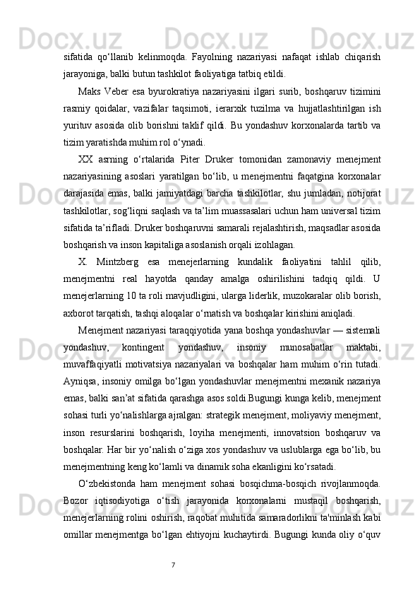 7sifatida   qo‘llanib   kelinmoqda.   Fayolning   nazariyasi   nafaqat   ishlab   chiqarish
jarayoniga, balki butun tashkilot faoliyatiga tatbiq etildi.
Maks   Veber   esa   byurokratiya   nazariyasini   ilgari   surib,   boshqaruv   tizimini
rasmiy   qoidalar,   vazifalar   taqsimoti,   ierarxik   tuzilma   va   hujjatlashtirilgan   ish
yurituv asosida  olib borishni  taklif qildi. Bu yondashuv korxonalarda tartib va
tizim yaratishda muhim rol o‘ynadi.
XX   asrning   o‘rtalarida   Piter   Druker   tomonidan   zamonaviy   menejment
nazariyasining   asoslari   yaratilgan   bo‘lib,   u   menejmentni   faqatgina   korxonalar
darajasida   emas,   balki   jamiyatdagi   barcha   tashkilotlar,  shu   jumladan,   notijorat
tashkilotlar, sog‘liqni saqlash va ta’lim muassasalari uchun ham universal tizim
sifatida ta’rifladi. Druker boshqaruvni samarali rejalashtirish, maqsadlar asosida
boshqarish va inson kapitaliga asoslanish orqali izohlagan.
X.   Mintzberg   esa   menejerlarning   kundalik   faoliyatini   tahlil   qilib,
menejmentni   real   hayotda   qanday   amalga   oshirilishini   tadqiq   qildi.   U
menejerlarning 10 ta roli mavjudligini, ularga liderlik, muzokaralar olib borish,
axborot tarqatish, tashqi aloqalar o‘rnatish va boshqalar kirishini aniqladi.
Menejment nazariyasi taraqqiyotida yana boshqa yondashuvlar — sistemali
yondashuv,   kontingent   yondashuv,   insoniy   munosabatlar   maktabi,
muvaffaqiyatli   motivatsiya   nazariyalari   va   boshqalar   ham   muhim   o‘rin   tutadi.
Ayniqsa, insoniy omilga bo‘lgan yondashuvlar menejmentni mexanik nazariya
emas, balki san’at sifatida qarashga asos soldi.Bugungi kunga kelib, menejment
sohasi turli yo‘nalishlarga ajralgan: strategik menejment, moliyaviy menejment,
inson   resurslarini   boshqarish,   loyiha   menejmenti,   innovatsion   boshqaruv   va
boshqalar. Har bir yo‘nalish o‘ziga xos yondashuv va uslublarga ega bo‘lib, bu
menejmentning keng ko‘lamli va dinamik soha ekanligini ko‘rsatadi.
O‘zbekistonda   ham   menejment   sohasi   bosqichma-bosqich   rivojlanmoqda.
Bozor   iqtisodiyotiga   o‘tish   jarayonida   korxonalarni   mustaqil   boshqarish,
menejerlarning rolini oshirish, raqobat muhitida samaradorlikni ta'minlash kabi
omillar menejmentga bo‘lgan ehtiyojni kuchaytirdi. Bugungi kunda oliy o‘quv 
