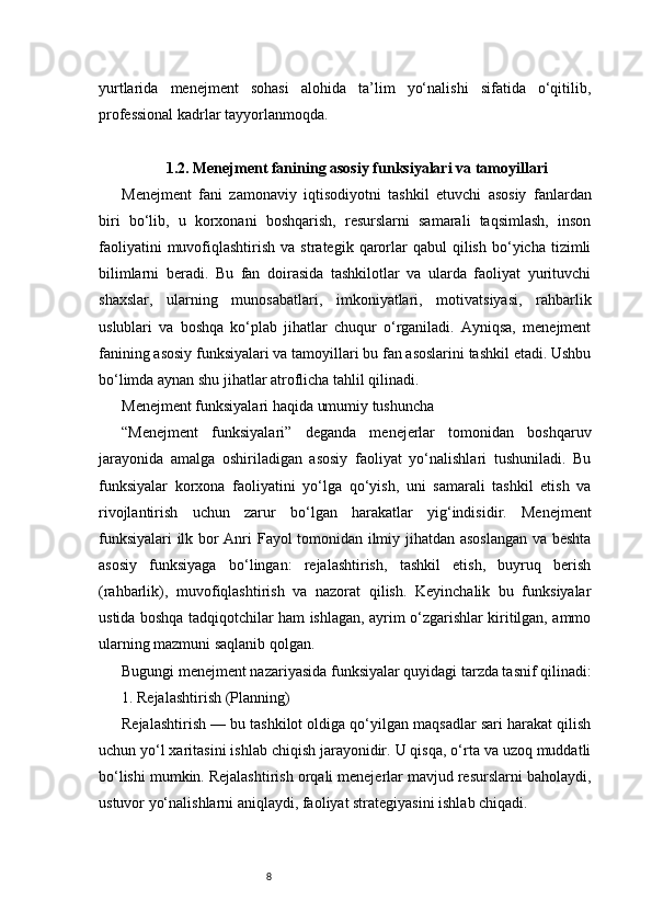 8yurtlarida   menejment   sohasi   alohida   ta’lim   yo‘nalishi   sifatida   o‘qitilib,
professional kadrlar tayyorlanmoqda.
1.2. Menejment fanining asosiy funksiyalari va tamoyillari
Menejment   fani   zamonaviy   iqtisodiyotni   tashkil   etuvchi   asosiy   fanlardan
biri   bo‘lib,   u   korxonani   boshqarish,   resurslarni   samarali   taqsimlash,   inson
faoliyatini  muvofiqlashtirish  va  strategik  qarorlar  qabul   qilish   bo‘yicha   tizimli
bilimlarni   beradi.   Bu   fan   doirasida   tashkilotlar   va   ularda   faoliyat   yurituvchi
shaxslar,   ularning   munosabatlari,   imkoniyatlari,   motivatsiyasi,   rahbarlik
uslublari   va   boshqa   ko‘plab   jihatlar   chuqur   o‘rganiladi.   Ayniqsa,   menejment
fanining asosiy funksiyalari va tamoyillari bu fan asoslarini tashkil etadi. Ushbu
bo‘limda aynan shu jihatlar atroflicha tahlil qilinadi.
Menejment funksiyalari haqida umumiy tushuncha
“Menejment   funksiyalari”   deganda   menejerlar   tomonidan   boshqaruv
jarayonida   amalga   oshiriladigan   asosiy   faoliyat   yo‘nalishlari   tushuniladi.   Bu
funksiyalar   korxona   faoliyatini   yo‘lga   qo‘yish,   uni   samarali   tashkil   etish   va
rivojlantirish   uchun   zarur   bo‘lgan   harakatlar   yig‘indisidir.   Menejment
funksiyalari  ilk bor Anri Fayol tomonidan ilmiy jihatdan asoslangan  va beshta
asosiy   funksiyaga   bo‘lingan:   rejalashtirish,   tashkil   etish,   buyruq   berish
(rahbarlik),   muvofiqlashtirish   va   nazorat   qilish.   Keyinchalik   bu   funksiyalar
ustida boshqa tadqiqotchilar ham ishlagan, ayrim o‘zgarishlar kiritilgan, ammo
ularning mazmuni saqlanib qolgan.
Bugungi menejment nazariyasida funksiyalar quyidagi tarzda tasnif qilinadi:
1. Rejalashtirish (Planning)
Rejalashtirish — bu tashkilot oldiga qo‘yilgan maqsadlar sari harakat qilish
uchun yo‘l xaritasini ishlab chiqish jarayonidir. U qisqa, o‘rta va uzoq muddatli
bo‘lishi mumkin. Rejalashtirish orqali menejerlar mavjud resurslarni baholaydi,
ustuvor yo‘nalishlarni aniqlaydi, faoliyat strategiyasini ishlab chiqadi. 