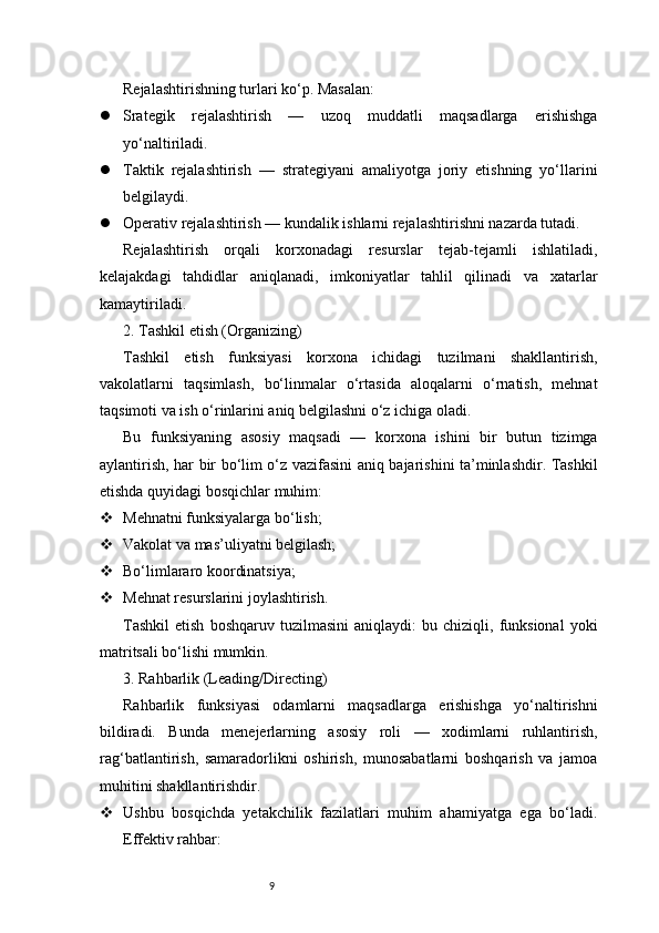 9Rejalashtirishning turlari ko‘p. Masalan:
 Srategik   rejalashtirish   —   uzoq   muddatli   maqsadlarga   erishishga
yo‘naltiriladi.
 Taktik   rejalashtirish   —   strategiyani   amaliyotga   joriy   etishning   yo‘llarini
belgilaydi.
 Operativ rejalashtirish — kundalik ishlarni rejalashtirishni nazarda tutadi.
Rejalashtirish   orqali   korxonadagi   resurslar   tejab-tejamli   ishlatiladi,
kelajakdagi   tahdidlar   aniqlanadi,   imkoniyatlar   tahlil   qilinadi   va   xatarlar
kamaytiriladi.
2. Tashkil etish (Organizing)
Tashkil   etish   funksiyasi   korxona   ichidagi   tuzilmani   shakllantirish,
vakolatlarni   taqsimlash,   bo‘linmalar   o‘rtasida   aloqalarni   o‘rnatish,   mehnat
taqsimoti va ish o‘rinlarini aniq belgilashni o‘z ichiga oladi.
Bu   funksiyaning   asosiy   maqsadi   —   korxona   ishini   bir   butun   tizimga
aylantirish, har bir bo‘lim o‘z vazifasini aniq bajarishini ta’minlashdir. Tashkil
etishda quyidagi bosqichlar muhim:
 Mehnatni funksiyalarga bo‘lish;
 Vakolat va mas’uliyatni belgilash;
 Bo‘limlararo koordinatsiya;
 Mehnat resurslarini joylashtirish.
Tashkil   etish   boshqaruv   tuzilmasini   aniqlaydi:   bu   chiziqli,  funksional   yoki
matritsali bo‘lishi mumkin.
3. Rahbarlik (Leading/Directing)
Rahbarlik   funksiyasi   odamlarni   maqsadlarga   erishishga   yo‘naltirishni
bildiradi.   Bunda   menejerlarning   asosiy   roli   —   xodimlarni   ruhlantirish,
rag‘batlantirish,   samaradorlikni   oshirish,   munosabatlarni   boshqarish   va   jamoa
muhitini shakllantirishdir.
 Ushbu   bosqichda   yetakchilik   fazilatlari   muhim   ahamiyatga   ega   bo‘ladi.
Effektiv rahbar: 