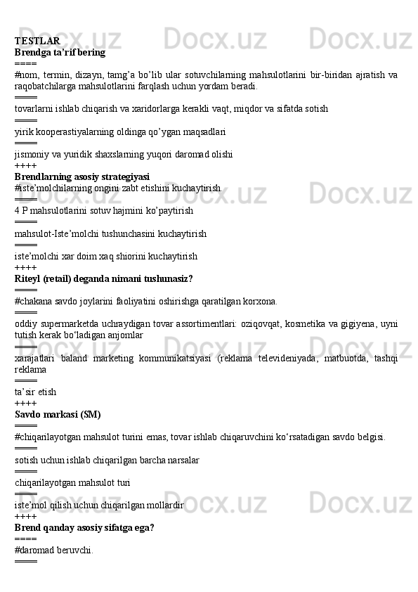 TESTLAR
Brendga ta’rif bering
====
#nom,   termin,   dizayn,   tamg’a   bo’lib   ular   sotuvchilarning   mahsulotlarini   bir-biridan   ajratish   va
raqobatchilarga mahsulotlarini farqlash uchun yordam beradi.
====
tovarlarni ishlab chiqarish va xaridorlarga kerakli vaqt, miqdor va sifatda sotish 
====
yirik kooperastiyalarning oldinga qo’ygan maqsadlari 
====
jismoniy va yuridik shaxslarning yuqori daromad olishi 
++++
Brendlarning asosiy strategiyasi 
#iste’molchilarning ongini zabt etishini kuchaytirish.
====
4 P mahsulotlarini sotuv hajmini ko’paytirish 
====
mahsulot-Iste’molchi tushunchasini kuchaytirish 
====
iste’molchi xar doim xaq shiorini kuchaytirish 
++++
Riteyl (retail) deganda nimani tushunasiz?
====
#chakana savdo joylarini faoliyatini oshirishga qaratilgan korxona.
====
oddiy supermarketda uchraydigan tovar assortimentlari: oziqovqat, kosmetika va gigiyena, uyni
tutish kerak bo‘ladigan anjomlar
====
xarajatlari   baland   marketing   kommunikatsiyasi   (reklama   televideniyada,   matbuotda,   tashqi
reklama
====
ta’sir etish
++++
S а vd о  m а rk а si (SM)
====
#chiq а ril а yotg а n m а hsul о t turini em а s, t о v а r ishl а b chiq а ruvchini ko‘rs а t а dig а n s а vd о  b е lgisi.
====
sotish uchun ishlab chiqarilgan barcha narsalar
====
chiq а ril а yotg а n m а hsul о t turi
====
iste’mol qilish uchun chiqarilgan mollardir
++++
Brend qanday asosiy sifatga ega? 
====
#daromad beruvchi.
==== 