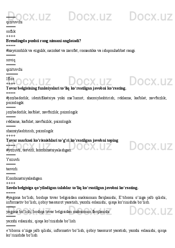 ====
qizituvchi
====
soflik
++++
Brendingda pushti rang nimani anglatadi?
====
#x а yrix о hlik v а  ezgulik, n а z о k а t v а  z а r о f а t, r о m а ntik а  v а  ishqmuh а bb а t r а ngi.
====
soviq 
====
qizituvchi 
=====
Iflos
++++
Tovar belgisining funksiyalari to‘liq ko‘rsatilgan javobni ko‘rsating.
====
#jozibadorlik;   identifikatsiya   yoki   ma’lumot;   shaxsiylashtirish;   reklama;   kafolat;   xavfsizlik;
psixologik.
==== 
jozibadorlik; kafolat; xavfsizlik; psixologik 
====
reklama; kafolat; xavfsizlik; psixologik 
====
shaxsiylashtirish; psixologik
++++
Tovar markasi ko’risnishlari to’g’ri ko’rsatilgan javobni toping
====
#yozuvli, tasvirli, kombinatsiyalashgan.
====
Yozuvli
====
tasvirli
====
Kombinatsiyalashgan
++++
Savdo belgisiga qo‘yiladigan talablar to‘liq ko‘rsatilgan javobni ko‘rsating.
====
#yagona   bo‘lish;   boshqa   tovar   belgisidan   maksimum   farqlanishi;   E’tiborni   o‘ziga   jalb   qilishi;
informativ bo‘lish; ijobiy taassurot yaratish; yaxshi eslanishi; qisqa ko‘rinishda bo‘lish.
====
yagona bo‘lish; boshqa tovar belgisidan maksimum farqlanishi
====
yaxshi eslanishi; qisqa ko‘rinishda bo‘lish
====
e’tiborni o‘ziga jalb qilishi; informativ bo‘lish; ijobiy taassurot  yaratish; yaxshi eslanishi; qisqa
ko‘rinishda bo‘lish 