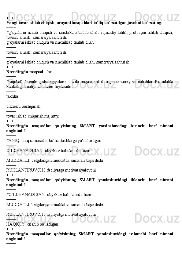 ++++
Yangi tovar ishlab chiqish jarayoni bosqichlari to‘liq ko‘rsatilgan javobni ko‘rsating.
====
#g‘oyalarni   ishlab   chiqish   va   sinchiklab   tanlab   olish;   iqtisodiy   tahlil;   prototipni   ishlab   chiqish;
tovarni sinash; komersiyalashtirish. 
g‘oyalarni ishlab chiqish va sinchiklab tanlab olish
====
tovarni sinash; komersiyalashtirish
====
g‘oyalarni ishlab chiqish va sinchiklab tanlab olish; komersiyalashtirish
++++
Brendingda maqsad – bu….
====
#raqobatli   brending   strategiyalarni   o‘zida   mujassamlashtirgan   umumiy   yo‘nalishlar.   Bu   odatda
kutiladigan natija va biznes foydasidir.
====
taktika
====
biznesni boshqarish
====
tovar ishlab chiqarish majmuyi
++++
Brendingda   maqsadlar   qo‘yishning   SMART   yondashuvidagi   birinchi   harf   nimani
anglatadi?
====
#ANIQ: aniq samarador ko‘rsatkichlarga yo‘naltirilgan.
====
O‘LCHANADIGAN: obyektiv baholanishi lozim
====
MUDDATLI: belgilangan muddatda samarali bajarilishi
====
RUHLANTIRUVCHI: faoliyatga motivatsiyalovchi
++++
Brendingda   maqsadlar   qo‘yishning   SMART   yondashuvidagi   ikkinchi   harf   nimani
anglatadi?
====
#O‘LCHANADIGAN: obyektiv baholanishi lozim.
====
MUDDATLI: belgilangan muddatda samarali bajarilishi
====
RUHLANTIRUVCHI: faoliyatga motivatsiyalovchi
====
HAQIQIY: erishib bo‘ladigan
++++
Brendingda   maqsadlar   qo‘yishning   SMART   yondashuvidagi   uchunchi   harf   nimani
anglatadi?
==== 
