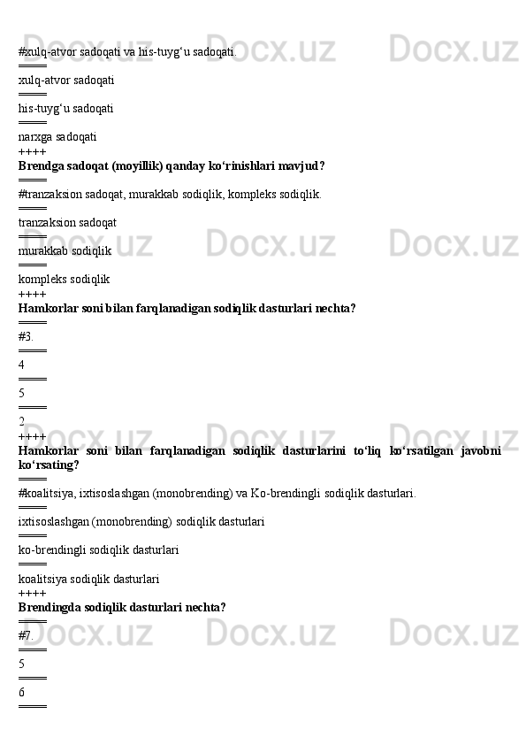 #xulq- а tv о r sadoqati va his-tuyg‘u s а d о q а ti.
====
xulq- а tv о r sadoqati
====
his-tuyg‘u s а d о q а ti
====
narxga sadoqati
++++
Brendga s а d о q а t (moyillik) qanday ko‘rinishlari mavjud?
====
#tr а nz а ksi о n s а d о q а t, mur а kk а b s о diqlik, k о mpleks s о diqlik.
====
tr а nz а ksi о n s а d о q а t
====
mur а kk а b s о diqlik
====
k о mpleks s о diqlik
++++
H а mk о rl а r s о ni bil а n f а rql а n а dig а n sodiqlik d а sturl а ri nechta?
====
#3.
====
4
====
5
====
2
++++
H а mk о rl а r   s о ni   bil а n   f а rql а n а dig а n   sodiqlik   d а sturl а rini   to‘liq   ko‘rsatilgan   javobni
ko‘rsating?
====
#k оа litsiya, ixtis о sl а shg а n (m о n о br е nding) va K о -br е ndingli sodiqlik dasturlari.
====
ixtis о sl а shg а n   (m о n о br е nding) sodiqlik dasturlari
====
k о -br е ndingli sodiqlik dasturlari
====
k оа litsiya sodiqlik dasturlari
++++
Brendingda sodiqlik dasturlari nechta?
====
#7.
====
5
====
6
==== 