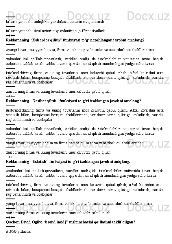 ====
ta’sirni yaratish, sodiqlikni yaxshilash, bozorni rivojlantirish
====
ta’sirni yaratish, sizni avtoritetga aylantiradi,differensiyallash
++++
Reklamaning “Xabardor qilish” funksiyasi to‘g‘ri izohlangan javobni aniqlang?
====
#yangi tovar, muayyan hodisa, firma va h.k. haqida bilimlar va xabardorlikni shakllantirish.
====
xabardorlikni   qo‘llab-quvvatlash,   xaridlar   oralig‘ida   iste’molchilar   xotirasida   tovar   haqida
axborotni ushlab turish; ushbu tovarni qaerdan xarid qilish mumkinligini yodga solib turish
====
iste’molchining   firma   va   uning   tovarlarini   mos   keluvchi   qabul   qilish,   Afzal   ko‘rishni   asta
sekinlik   bilan,   bosqichma-bosqich   shakllantirish,   xaridorni   xarid   qilishga   ko‘ndirish,   xaridni
rag‘batlantirish va boshqalar
====
xaridorning firma va uning tovarlarini mos keluvchi qabul qilish
++++
Reklamaning "Nasihat qilish" funksiyasi to‘g‘ri izohlangan javobni aniqlang?
====
#iste’molchining   firma   va   uning   tovarlarini   mos   keluvchi   qabul   qilish,   Afzal   ko‘rishni   asta
sekinlik   bilan,   bosqichma-bosqich   shakllantirish,   xaridorni   xarid   qilishga   ko‘ndirish,   xaridni
rag‘batlantirish va boshqalar.
====
xabardorlikni   qo‘llab-quvvatlash,   xaridlar   oralig‘ida   iste’molchilar   xotirasida   tovar   haqida
axborotni ushlab turish; ushbu tovarni qaerdan xarid qilish mumkinligini yodga solib turish
====
yangi tovar, muayyan hodisa va firma haqida bilimlar va xabardorlikni shakllantirish
====
xaridorning firma va uning tovarlarini mos keluvchi qabul qilish
++++
Reklamaning "Eslatish" funksiyasi to‘g‘ri izohlangan javobni aniqlang.
====
#xabardorlikni   qo‘llab-quvvatlash,   xaridlar   oralig‘ida   iste’molchilar   xotirasida   tovar   haqida
axborotni ushlab turish; ushbu tovarni qayerdan xarid qilish mumkinligini yodga solib turish.
====
iste’molchining   firma   va   uning   tovarlarini   mos   keluvchi   qabul   qilish,   afzal   ko‘rishni   asta-
sekinlik   bilan,   bosqichma-bosqich   shakllantirish,   xaridorni   xarid   qilishga   ko‘ndirish,   xaridni
rag‘batlantirish va boshqalar
====
yangi tovar, muayyan hodisa, firma va h.k. haqida bilimlar va xabardorlikni shakllantirish
====
xaridorning firma va uning tovarlarini mos keluvchi qabul qilish
++++
Qachon D е vid  О gilvi “br е nd imidj” tushunch а sini qo‘ll а shni t а klif qilgan?
====
#1950-yill а rd а . 