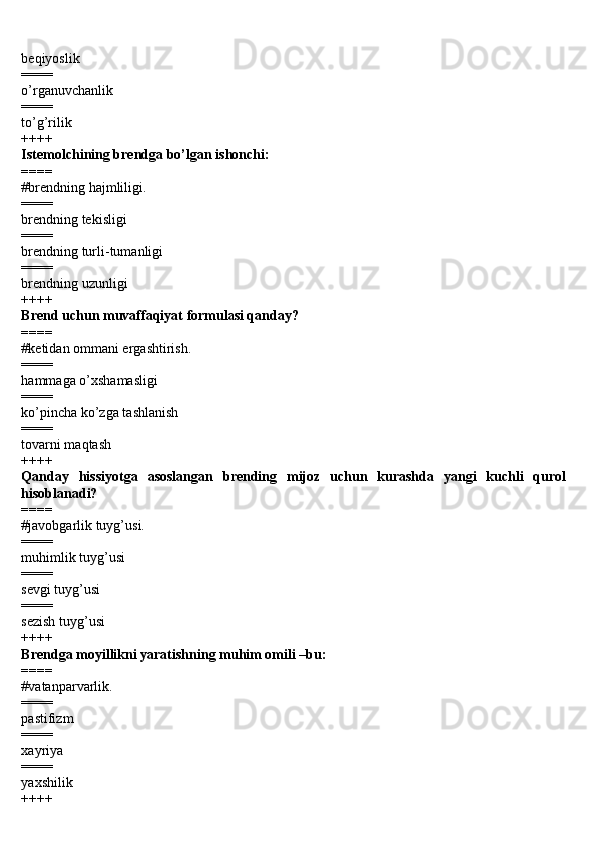 beqiyoslik 
====
o’rganuvchanlik 
====
to’g’rilik 
++++
Istemolchining brendga bo’lgan ishonchi: 
====
#brendning hajmliligi.
====
brendning tekisligi 
====
brendning turli-tumanligi 
====
brendning uzunligi 
++++
Brend uchun muvaffaqiyat formulasi qanday? 
====
#ketidan ommani ergashtirish.
====
hammaga o’xshamasligi 
====
ko’pincha ko’zga tashlanish 
====
tovarni maqtash 
++++
Qanday   hissiyotga   asoslangan   brending   mijoz   uchun   kurashda   yangi   kuchli   qurol
hisoblanadi? 
====
#javobgarlik tuyg’usi.
====
muhimlik tuyg’usi 
====
sevgi tuyg’usi 
====
sezish tuyg’usi 
++++
Brendga moyillikni yaratishning muhim omili –bu: 
====
#vatanparvarlik.
====
pastifizm 
====
xayriya
==== 
yaxshilik 
++++ 
