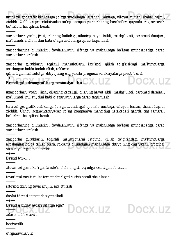 #turli xil geografik birliklarga (o‘zgaruvchilarga) ajratish: mintaqa, viloyat, tuman, shahar hajmi,
zichlik.   Ushbu   segmentatsiyadan   so‘ng   kompaniya   marketing   harakatlari   qayerda   eng   samarali
bo‘lishini hal qilishi kerak.
====
xaridorlarni yoshi, jinsi, oilaning kattaligi, oilaning hayot  tsikli, mashg‘uloti, daromad darajasi,
ma’lumoti, millati, dini kabi o‘zgaruvchilarga qarab taqsimlash
====
xaridorlarning   bilimlarini,   foydalanuvchi   sifatiga   va   mahsulotga   bo‘lgan   munosabatiga   qarab
xaridorlarni tanlash
====
xaridorlar   guruhlarini   tegishli   mahsulotlarni   iste’mol   qilish   to‘g‘risidagi   ma’lumotlarga
asoslangan holda tanlab olish, reklama
qilinadigan mahsulotga ehtiyojning eng yaxshi prognozi va aksiyalarga javob berish
++++
Brendingda demografik segmentatsiya – bu ...
====
#xaridorlarni yoshi, jinsi, oilaning kattaligi, oilaning hayot sikli, mashg‘uloti, daromad darajasi,
ma’lumoti, millati, dini kabi o‘zgaruvchilarga qarab taqsimlash.
====
turli xil geografik birliklarga (o‘zgaruvchilarga) ajratish: mintaqa, viloyat, tuman, shahar hajmi,
zichlik.   Ushbu   segmentatsiyadan   so‘ng   kompaniya   marketing   harakatlari   qaerda   eng   samarali
bo‘lishini hal qilishi kerak
====
xaridorlarning   bilimlarini,   foydalanuvchi   sifatiga   va   mahsulotga   bo‘lgan   munosabatiga   qarab
xaridorlarni tanlash
====
xaridorlar   guruhlarini   tegishli   mahsulotlarni   iste’mol   qilish   to‘g‘risidagi   ma'lumotlarga
asoslangan holda tanlab olish, reklama qilinadigan mahsulotga ehtiyojning eng yaxshi prognozi
va aksiyalarga javob berish
++++
Brend bu -….
====
#t о v а r b е lgisini ko‘rg а nd а  ist е ’m о lchi  о ngid а  vujudg а  k е l а dig а n  о br а zdir.
====
tovarlarni vositachilar tomonidan ilgari surish orqali shakllanadi
====
iste’molchining tovar imijini aks ettiradi
====
davlat idorasi tomonidan yaratiladi
++++
Brend qanday asosiy sifatga ega?
====
#daromad beruvchi.
====
beqiyoslik
====
o‘rganuvchanlik 