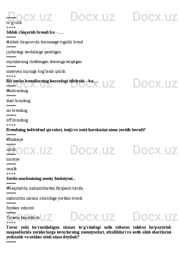 ====
to‘g‘rilik
++++
Ishlab chiqarish brendi bu - ….
====
#ishlab chiqaruvchi korxonaga tegishli brend.
====
joylardagi savdolarga qaratilgan
====
mijozlarning cheklangan doirasiga tarqalgan
====
muayyan mijozga bog‘lanib qolish
++++
Bir necha brendlarning bozordagi ishtiroki – bu….
====
#kobrending.
====
dual-brending
====
on-brending
====
off-brending
++++
Brendning individual qirralari, imiji va xatti-harakatini nima yoritib beradi?
====
#funksiya.
====
uslub
====
missiya
====
vazifa
++++
Savdo markasining asosiy funksiyasi...
====
#Raqobatchi mahsulotlardan farqlanib turishi.
====
mahsulotni narxini oshirishga yordam beradi
====
foydani oshirish
====
Tovarni tanishtirish
++++
Tovar   yoki   ko‘rsatiladigan   xizmat   to‘g‘risidagi   xolis   axborot   talabni   ko‘paytirish
maqsadlarida xaridorlarga tovarlarning xususiyatlari, afzalliklari va sotib olish shartlarini
yetkazish va oshkor etish nima deyiladi?
==== 