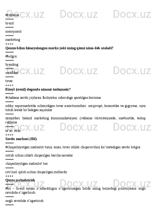 #reklama.
====
brend
====
menejment
====
marketing
++++
Qonun bilan himoyalangan marka yoki uning qismi nima deb ataladi?
====
#belgisi.
====
brending
====
sertifikat
====
tovar
++++
Riteyl (retail) deganda nimani tushunasiz?
====
#chakana savdo joylarini faoliyatini oshirishga qaratilgan korxona.
====
oddiy supermarketda uchraydigan tovar assortimentlari: oziqovqat, kosmetika va gigiyena, uyni
tutish kerak bo‘ladigan anjomlar
====
xarajatlari   baland   marketing   kommunikatsiyasi   (reklama   televideniyada,   matbuotda,   tashqi
reklama
====
ta’sir etish
++++
S а vd о  m а rk а si (SM)
====
#chiq а ril а yotg а n m а hsul о t turini em а s, t о v а r ishl а b chiq а ruvchini ko‘rs а t а dig а n s а vd о  b е lgisi.
====
sotish uchun ishlab chiqarilgan barcha narsalar
====
chiq а ril а yotg а n m а hsul о t turi
====
iste’mol qilish uchun chiqarilgan mollardir
++++
Q а yt а  j о yl а shtirish
====
#bu   –   br е nd   а yn а n   o‘xsh а shligini   o‘zg а rtirm а g а n   h о ld а   uning   b о z о rd а gi   p о zitsiyasini   о ngli
r а vishd а  o‘zg а rtirish.
====
о ngli r а vishd а  o‘zg а rtirish
==== 