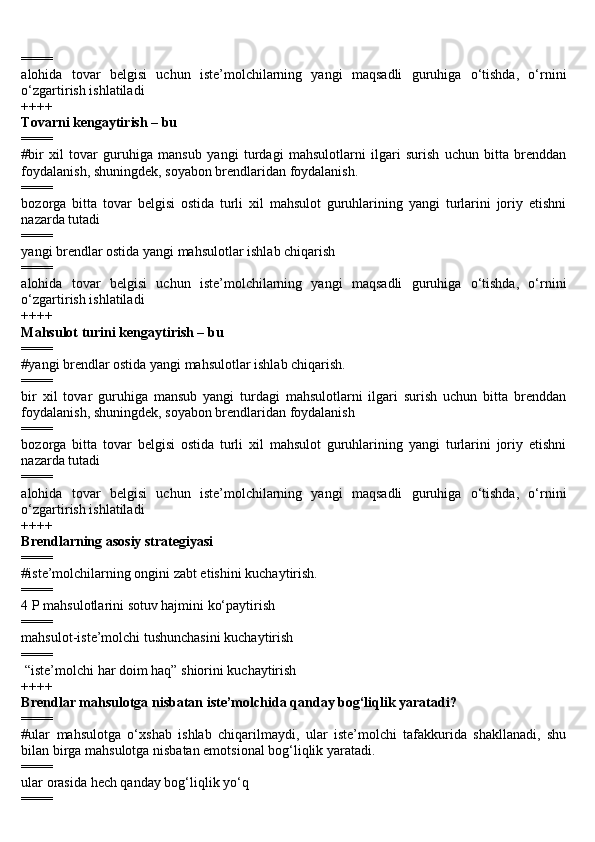 ====
alohida   tovar   belgisi   uchun   iste’molchilarning   yangi   maqsadli   guruhiga   o‘tishda,   o‘rnini
o‘zgartirish ishlatiladi
++++
Tovarni kengaytirish – bu
====
#bir   xil   tovar   guruhiga   mansub   yangi   turdagi   mahsulotlarni   ilgari   surish   uchun   bitta   brenddan
foydalanish, shuningdek, soyabon brendlaridan foydalanish.
====
bozorga   bitta   tovar   belgisi   ostida   turli   xil   mahsulot   guruhlarining   yangi   turlarini   joriy   etishni
nazarda tutadi
====
yangi brendlar ostida yangi mahsulotlar ishlab chiqarish
====
alohida   tovar   belgisi   uchun   iste’molchilarning   yangi   maqsadli   guruhiga   o‘tishda,   o‘rnini
o‘zgartirish ishlatiladi
++++
Mahsulot turini kengaytirish – bu
====
#yangi brendlar ostida yangi mahsulotlar ishlab chiqarish.
====
bir   xil   tovar   guruhiga   mansub   yangi   turdagi   mahsulotlarni   ilgari   surish   uchun   bitta   brenddan
foydalanish, shuningdek, soyabon brendlaridan foydalanish
====
bozorga   bitta   tovar   belgisi   ostida   turli   xil   mahsulot   guruhlarining   yangi   turlarini   joriy   etishni
nazarda tutadi
====
alohida   tovar   belgisi   uchun   iste’molchilarning   yangi   maqsadli   guruhiga   o‘tishda,   o‘rnini
o‘zgartirish ishlatiladi
++++
Brendlarning asosiy strategiyasi
====
#iste’molchilarning ongini zabt etishini kuchaytirish.
====
4 P mahsulotlarini sotuv hajmini ko‘paytirish
====
mahsulot-iste’molchi tushunchasini kuchaytirish
====
 “iste’molchi har doim haq” shiorini kuchaytirish
++++
Brendlar mahsulotga nisbatan iste’molchida qanday bog‘liqlik yaratadi?
====
#ular   mahsulotga   o‘xshab   ishlab   chiqarilmaydi,   ular   iste’molchi   tafakkurida   shakllanadi,   shu
bilan birga mahsulotga nisbatan emotsional bog‘liqlik yaratadi.
====
ular orasida hech qanday bog‘liqlik yo‘q
==== 