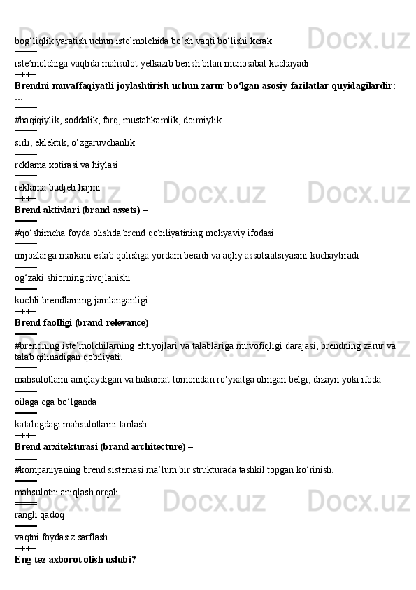 bog‘liqlik yaratish uchun iste’molchida bo‘sh vaqti bo‘lishi kerak
====
iste’molchiga vaqtida mahsulot yetkazib berish bilan munosabat kuchayadi
++++
Brendni muvaffaqiyatli joylashtirish uchun zarur bo‘lgan asosiy fazilatlar quyidagilardir:
…
====
#haqiqiylik, soddalik, farq, mustahkamlik, doimiylik.
====
sirli, eklektik, o‘zgaruvchanlik
====
reklama xotirasi va hiylasi
====
reklama budjeti hajmi
++++
Brend aktivlari (brand assets) –
====
#qo‘shimcha foyda olishda brend qobiliyatining moliyaviy ifodasi.
====
mijozlarga markani eslab qolishga yordam beradi va aqliy assotsiatsiyasini kuchaytiradi
====
og‘zaki shiorning rivojlanishi
====
kuchli brendlarning jamlanganligi
++++
Brend faolligi (brand relevance)
====
#brendning iste’molchilarning ehtiyojlari va talablariga muvofiqligi darajasi, brendning zarur va
talab qilinadigan qobiliyati.
====
mahsulotlarni aniqlaydigan va hukumat tomonidan ro‘yxatga olingan belgi, dizayn yoki ifoda
====
oilaga ega bo‘lganda
====
katalogdagi mahsulotlarni tanlash
++++
Brend arxitekturasi (brand architecture) –
====
#kompaniyaning brend sistemasi ma’lum bir strukturada tashkil topgan ko‘rinish.
====
mahsulotni aniqlash orqali
====
rangli qadoq
====
vaqtni foydasiz sarflash
++++
Eng tez axborot olish uslubi? 