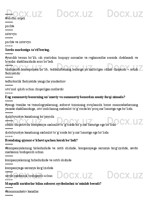 ====
#telefon orqali.
====
pochta
====
intervyu
====
pochta va intervyu
++++
Savdo markasiga ta’rif bering.
====
#yuridik   termin   bo‘lib,   ish   yuritishni   huquqiy   normalar   va   reglamentlar   asosida   cheklanadi   va
brendni shakllanishida asos bo‘ladi.
====
boshqarish konsepsiyasi  bo‘lib, tashkilotlarning bozorga yo‘naltirilgan ishlab chiqarish – sotish
faoliyatidir
====
tadbirkorlik faoliyatida yangicha yondashuv
====
iste’mol qilish uchun chiqarilgan mollardir
++++
Eng zamonaviy bozorning an’anaviy va zamonaviy bozordan asosiy farqi nimada?
====
#yangi   texnika   va   texnologiyalarning,   axborot   tizimining   rivojlanishi   bozor   munosabatlarining
yanada shakllanishiga, iste’molchining mahsulot to‘g‘risida ko‘proq ma’lumotga ega bo‘lishi.
====
distribyustiya kanalining ko‘payishi
====
ishlab chiqaruvchi kompaniya mahsulot to‘g‘risida ko‘p ma’lumotga ega bo‘lishi
====
distribyustiya kanalining mahsulot to‘g‘risida ko‘p ma’lumotga ega bo‘lishi
++++
Brendning qiymat o‘lchovi qachon kerak bo‘ladi?
====
#kompaniyalarning   birlashishida   va   sotib   olishida,   kompaniyaga   sarmoya   kirg‘izishda,   savdo
markasini boshqarish uchun.
====
kompaniyalarning birlashishida va sotib olishida
====
kompaniyaga sarmoya kirg‘izishda
====
savdo markasini boshqarish uchun
++++
Maqsadli xaridorlar bilan axborot ayribolashni ta’minlab beradi?
====
#kommunikativ kanallar.
==== 