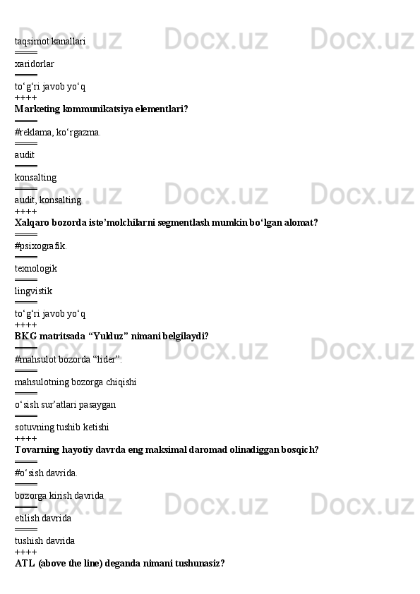 taqsimot kanallari
====
xaridorlar
====
to‘g‘ri javob yo‘q
++++
Marketing kommunikatsiya elementlari?
====
#reklama, ko‘rgazma.
====
audit
====
konsalting
====
audit, konsalting
++++
Xalqaro bozorda iste’molchilarni segmentlash mumkin bo‘lgan alomat?
====
#psixografik.
====
texnologik
====
lingvistik
====
to‘g‘ri javob yo‘q
++++
BKG matritsada “Yulduz” nimani belgilaydi?
====
#mahsulot bozorda “lider”.
====
mahsulotning bozorga chiqishi
====
o‘sish sur’atlari pasaygan
====
sotuvning tushib ketishi
++++
Tovarning hayotiy davrda eng maksimal daromad olinadiggan bosqich?
====
#o‘sish davrida.
====
bozorga kirish davrida
====
etilish davrida
====
tushish davrida
++++
ATL (above the line) deganda nimani tushunasiz? 