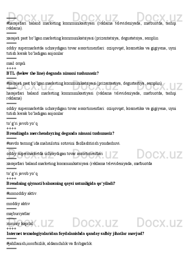 ====
#harajatlari   baland   marketing   kommunikastiyasi   (reklama   televideniyada,   matbuotda,   tashqi
reklama).
====
xarajati past bo‘lgan marketing kommunikatsiyasi (prizentatsiya, degustatsiya, semplin
====
oddiy supermarketda uchraydigan tovar assortimentlari: oziqovqat, kosmetika va gigiyena, uyni
tutish kerak bo‘ladigan anjomlar
====
mail orqali
++++
BTL (below the line) deganda nimani tushunasiz?
====
#xarajati past bo‘lgan marketing kommunikatsiyasi (prizentastiya, degustastiya, semplin).
====
harajatlari   baland   marketing   kommunikastiyasi   (reklama   televideniyada,   matbuotda,   tashqi
reklama)
====
oddiy supermarketda uchraydigan tovar assortimentlari: oziqovqat, kosmetika va gigiyena, uyni
tutish kerak bo‘ladigan anjomlar
====
to‘g‘ri javob yo‘q
++++
Brendingda merchendayzing deganda nimani tushunasiz?
====
#savdo tarmog‘ida mahsulotni sotuvini faollashtirish yondashuvi.
====
oddiy supermarketda uchraydigan tovar assortimentlari
====
xarajatlari baland marketing kommunikatsiyasi (reklama televideniyada, matbuotda 
====
to‘g‘ri javob yo‘q
++++
Brendning qiymati balansning qaysi ustunligida qo‘yiladi?
====
#nomoddiy aktiv.
====
moddiy aktiv
====
majburiyatlar
====
xususiy kapital
++++
Internet texnologiyalaridan foydalanishda qanday salbiy jihatlar mavjud?
====
#jahllanish,insofsizlik, aldamchilik va firibgarlik.
==== 