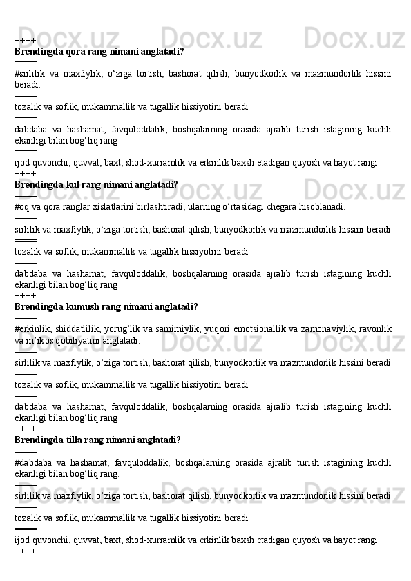 ++++
Brendingda qora rang nimani anglatadi?
====
#sirlilik   v а   m а xfiylik,   o‘zig а   t о rtish,   b а sh о r а t   qilish,   bunyodk о rlik   v а   m а zmund о rlik   hissini
b е r а di.
====
t о z а lik v а  s о flik, muk а mm а llik v а  tug а llik hissiyotini b е r а di
====
d а bd а b а   v а   h а sh а m а t,   f а vqul о dd а lik,   b о shq а l а rning   о r а sid а   а jr а lib   turish   ist а gining   kuchli
ek а nligi bil а n b о g‘liq r а ng
====
ij о d quv о nchi, quvv а t, b а xt, sh о d-xurr а mlik v а  erkinlik b а xsh et а dig а n quyosh v а  h а yot r а ngi
++++
Brendingda kul rang nimani anglatadi?
====
# о q v а  q о r а  r а ngl а r xisl а tl а rini birl а shtir а di, ul а rning o‘rt а sid а gi ch е g а r а  his о bl а n а di.
====
sirlilik v а  m а xfiylik, o‘zig а  t о rtish, b а sh о r а t qilish, bunyodk о rlik v а  m а zmund о rlik hissini b е r а di
====
t о z а lik v а  s о flik, muk а mm а llik v а  tug а llik hissiyotini b е r а di
====
d а bd а b а   v а   h а sh а m а t,   f а vqul о dd а lik,   b о shq а l а rning   о r а sid а   а jr а lib   turish   ist а gining   kuchli
ek а nligi bil а n b о g‘liq r а ng
++++
Brendingda kumush rang nimani anglatadi?
====
#erkinlik, shidd а tlilik, yorug‘lik v а   s а mimiylik, yuq о ri em о tsi о n а llik v а   z а m о n а viylik, r а v о nlik
v а  in’ik о s q о biliyatini  а ngl а t а di.
====
sirlilik v а  m а xfiylik, o‘zig а  t о rtish, b а sh о r а t qilish, bunyodk о rlik v а  m а zmund о rlik hissini b е r а di
====
t о z а lik v а  s о flik, muk а mm а llik v а  tug а llik hissiyotini b е r а di
====
d а bd а b а   v а   h а sh а m а t,   f а vqul о dd а lik,   b о shq а l а rning   о r а sid а   а jr а lib   turish   ist а gining   kuchli
ek а nligi bil а n b о g‘liq r а ng
++++
Brendingda tilla rang nimani anglatadi?
====
#d а bd а b а   v а   h а sh а m а t,   f а vqul о dd а lik,   b о shq а l а rning   о r а sid а   а jr а lib   turish   ist а gining   kuchli
ek а nligi bil а n b о g‘liq r а ng.
====
sirlilik v а  m а xfiylik, o‘zig а  t о rtish, b а sh о r а t qilish, bunyodk о rlik v а  m а zmund о rlik hissini b е r а di
====
t о z а lik v а  s о flik, muk а mm а llik v а  tug а llik hissiyotini b е r а di
====
ij о d quv о nchi, quvv а t, b а xt, sh о d-xurr а mlik v а  erkinlik b а xsh et а dig а n quyosh v а  h а yot r а ngi
++++ 