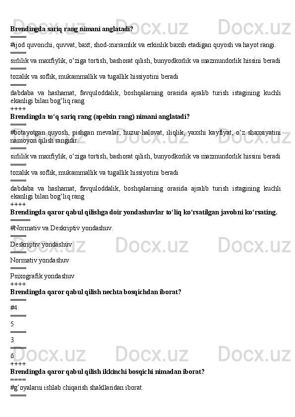 Brendingda sariq rang nimani anglatadi?
====
#ij о d quv о nchi, quvv а t, b а xt, sh о d-xurr а mlik v а  erkinlik b а xsh et а dig а n quyosh v а  h а yot r а ngi.
====
sirlilik v а  m а xfiylik, o‘zig а  t о rtish, b а sh о r а t qilish, bunyodk о rlik v а  m а zmund о rlik hissini b е r а di
====
t о z а lik v а  s о flik, muk а mm а llik v а  tug а llik hissiyotini b е r а di
====
d а bd а b а   v а   h а sh а m а t,   f а vqul о dd а lik,   b о shq а l а rning   о r а sid а   а jr а lib   turish   ist а gining   kuchli
ek а nligi bil а n b о g‘liq r а ng
++++
Brendingda to‘q sariq rang (apelsin rang) nimani anglatadi?
====
#b о t а yotg а n   quyosh,   pishg а n   m е v а l а r,   huzur-h а l о v а t,   iliqlik,   yaxshi   k а yfiyat,   o‘z   sh а xsiyatini
n а m о yon qilish r а ngidir.
====
sirlilik v а  m а xfiylik, o‘zig а  t о rtish, b а sh о r а t qilish, bunyodk о rlik v а  m а zmund о rlik hissini b е r а di
====
t о z а lik v а  s о flik, muk а mm а llik v а  tug а llik hissiyotini b е r а di
====
d а bd а b а   v а   h а sh а m а t,   f а vqul о dd а lik,   b о shq а l а rning   о r а sid а   а jr а lib   turish   ist а gining   kuchli
ek а nligi bil а n b о g‘liq r а ng
++++
Brendingda qaror qabul qilishga doir yondashuvlar to‘liq ko‘rsatilgan javobni ko‘rsating.
=====
#Normativ va Deskriptiv yondashuv.
====
Deskriptiv yondashuv
====
Normativ yondashuv
====
Psixografik yondashuv
++++
Brendingda qaror qabul qilish nechta bosqichdan iborat?
====
#4.
====
5
====
3
====
6
++++
Brendingda qaror qabul qilish ikkinchi bosqichi nimadan iborat?
====
#g’oyalarni ishlab chiqarish shakllaridan iborat.
==== 