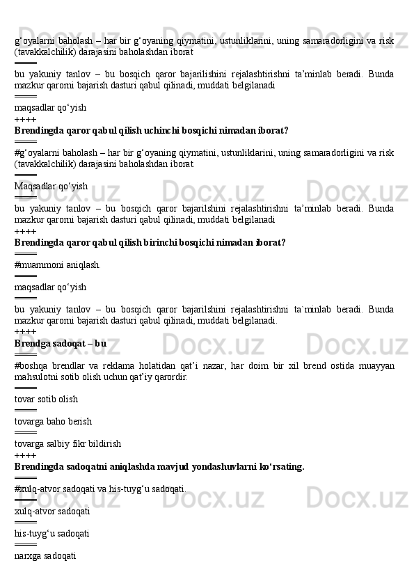 g‘oyalarni baholash – har bir g‘oyaning qiymatini, ustunliklarini, uning samaradorligini va risk
(tavakkalchilik) darajasini baholashdan iborat
====
bu   yakuniy   tanlov   –   bu   bosqich   qaror   bajarilishini   rejalashtirishni   ta’minlab   beradi.   Bunda
mazkur qarorni bajarish dasturi qabul qilinadi, muddati belgilanadi
====
maqsadlar qo‘yish
++++
Brendingda qaror qabul qilish uchinchi bosqichi nimadan iborat?
====
#g‘oyalarni baholash – har bir g‘oyaning qiymatini, ustunliklarini, uning samaradorligini va risk
(tavakkalchilik) darajasini baholashdan iborat.
====
Maqsadlar qo‘yish
====
bu   yakuniy   tanlov   –   bu   bosqich   qaror   bajarilshini   rejalashtirishni   ta’minlab   beradi.   Bunda
mazkur qarorni bajarish dasturi qabul qilinadi, muddati belgilanadi
++++
Brendingda qaror qabul qilish birinchi bosqichi nimadan iborat?
====
#muammoni aniqlash.
====
maqsadlar qo‘yish
====
bu   yakuniy   tanlov   –   bu   bosqich   qaror   bajarilshini   rejalashtirishni   ta`minlab   beradi.   Bunda
mazkur qarorni bajarish dasturi qabul qilinadi, muddati belgilanadi.
++++
Brendga s а d о q а t – bu
====
#b о shq а   br е ndl а r   v а   r е kl а m а   h о l а tid а n   q а t’i   n а z а r,   h а r   d о im   bir   xil   br е nd   о stid а   mu а yyan
m а hsul о tni s о tib  о lish uchun q а t’iy q а r о rdir.
====
tovar sotib olish
====
tovarga baho berish
====
tovarga salbiy fikr bildirish
++++
Brendingda s а d о q а tni  а niql а shda m а vjud yond а shuvlarni ko‘rsating.
====
#xulq- а tv о r sadoqati va his-tuyg‘u s а d о q а ti.
====
xulq- а tv о r sadoqati
====
his-tuyg‘u s а d о q а ti
====
narxga sadoqati 