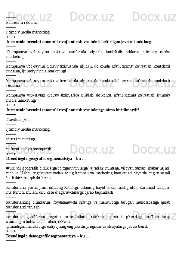 ====
kontekstli reklama
====
ijtimoiy media marketingi
++++
Internetda brendni samarali rivojlantirish vositalari keltirilgan javobni aniqlang.
====
#kompaniya   veb-saytini   qidiruv   tizimlarida   siljitish,   kontekstli   reklama,   ijtimoiy   media
marketing.
====
kompaniya veb-saytini qidiruv tizimlarida siljitish, do‘konda sifatli xizmat ko‘rsatish, kontekstli
reklama, ijtimoiy media marketingi
====
kompaniya veb-saytini qidiruv tizimlarida siljitish, do‘konda sifatli xizmat ko‘rsatish, kontekstli
reklama
====
kompaniya   veb-saytini   qidiruv   tizimlarida   siljitish,   do‘konda   sifatli   xizmat   ko‘rsatish,   ijtimoiy
media marketingi
++++
Internetda brendni samarali rivojlantirish vositalariga nima kiritilmaydi?
====
#savdo agenti.
====
ijtimoiy media marketingi
====
virusli marketing
====
nufuzni onlayn boshqarish
++++
Brendingda geografik segmentatsiya – bu …
====
#turli xil geografik birliklarga (o‘zgaruvchilarga) ajratish: mintaqa, viloyat, tuman, shahar hajmi,
zichlik.   Ushbu   segmentatsiyadan   so‘ng   kompaniya   marketing   harakatlari   qayerda   eng   samarali
bo‘lishini hal qilishi kerak.
====
xaridorlarni yoshi, jinsi, oilaning kattaligi, oilaning hayot  tsikli, mashg‘uloti, daromad darajasi,
ma’lumoti, millati, dini kabi o‘zgaruvchilarga qarab taqsimlash
====
xaridorlarning   bilimlarini,   foydalanuvchi   sifatiga   va   mahsulotga   bo‘lgan   munosabatiga   qarab
xaridorlarni tanlash
====
xaridorlar   guruhlarini   tegishli   mahsulotlarni   iste’mol   qilish   to‘g‘risidagi   ma’lumotlarga
asoslangan holda tanlab olish, reklama
qilinadigan mahsulotga ehtiyojning eng yaxshi prognozi va aksiyalarga javob berish
++++
Brendingda demografik segmentatsiya – bu ...
==== 