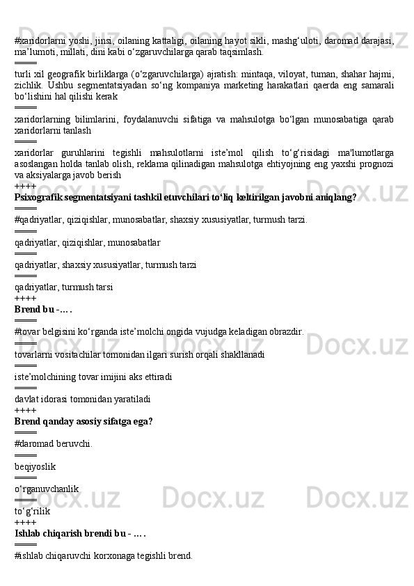 #xaridorlarni yoshi, jinsi, oilaning kattaligi, oilaning hayot sikli, mashg‘uloti, daromad darajasi,
ma’lumoti, millati, dini kabi o‘zgaruvchilarga qarab taqsimlash.
====
turli xil geografik birliklarga (o‘zgaruvchilarga) ajratish: mintaqa, viloyat, tuman, shahar hajmi,
zichlik.   Ushbu   segmentatsiyadan   so‘ng   kompaniya   marketing   harakatlari   qaerda   eng   samarali
bo‘lishini hal qilishi kerak
====
xaridorlarning   bilimlarini,   foydalanuvchi   sifatiga   va   mahsulotga   bo‘lgan   munosabatiga   qarab
xaridorlarni tanlash
====
xaridorlar   guruhlarini   tegishli   mahsulotlarni   iste’mol   qilish   to‘g‘risidagi   ma'lumotlarga
asoslangan holda tanlab olish, reklama qilinadigan mahsulotga ehtiyojning eng yaxshi prognozi
va aksiyalarga javob berish
++++
Psixografik segmentatsiyani tashkil etuvchilari to‘liq keltirilgan javobni aniqlang?
====
#qadriyatlar, qiziqishlar, munosabatlar, shaxsiy xususiyatlar, turmush tarzi.
====
qadriyatlar, qiziqishlar, munosabatlar
====
qadriyatlar, shaxsiy xususiyatlar, turmush tarzi
====
qadriyatlar, turmush tarsi
++++
Brend bu -….
====
#t о v а r b е lgisini ko‘rg а nd а  ist е ’m о lchi  о ngid а  vujudg а  k е l а dig а n  о br а zdir.
====
tovarlarni vositachilar tomonidan ilgari surish orqali shakllanadi
====
iste’molchining tovar imijini aks ettiradi
====
davlat idorasi tomonidan yaratiladi
++++
Brend qanday asosiy sifatga ega?
====
#daromad beruvchi.
====
beqiyoslik
====
o‘rganuvchanlik
====
to‘g‘rilik
++++
Ishlab chiqarish brendi bu - ….
====
#ishlab chiqaruvchi korxonaga tegishli brend. 