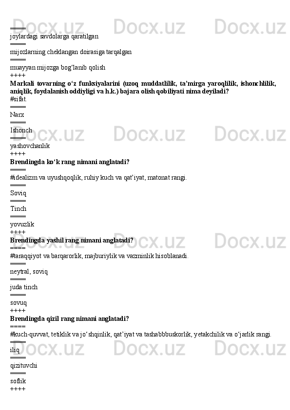 ====
joylardagi savdolarga qaratilgan
====
mijozlarning cheklangan doirasiga tarqalgan
====
muayyan mijozga bog‘lanib qolish
++++
Markali   tovarning   o‘z   funksiyalarini   (uzoq   muddatlilik,   ta’mirga   yaroqlilik,   ishonchlilik,
aniqlik, foydalanish oddiyligi va h.k.) bajara olish qobiliyati nima deyiladi?
#sifat.
====
Narx
====
Ishonch
====
yashovchanlik
++++
Brendingda ko‘k rang nimani anglatadi?
====
#id еа lizm v а  uyushq о qlik, ruhiy kuch v а  q а t’iyat, m а t о n а t r а ngi.
====
Soviq
====
Tinch
====
yovuzlik
++++
Brendingda yashil rang nimani anglatadi?
====
#t а r а qqiyot v а  b а rq а r о rlik, m а jburiylik v а  v а zminlik his о bl а n а di.
====
neytral, soviq
====
juda tinch
====
sovuq
++++
Brendingda qizil rang nimani anglatadi?
====
#kuch-quvv а t, t е tiklik v а  jo‘shqinlik, q а t’iyat v а  t а sh а bbbusk о rlik, y е t а kchilik v а  o‘j а rlik r а ngi.
====
iliq
====
qizituvchi
====
soflik
++++ 