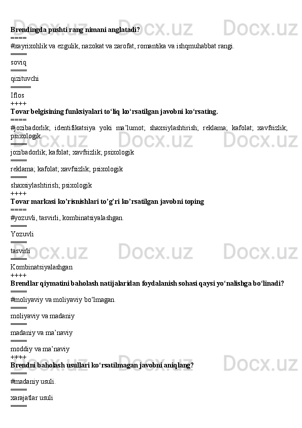 Brendingda pushti rang nimani anglatadi?
====
#x а yrix о hlik v а  ezgulik, n а z о k а t v а  z а r о f а t, r о m а ntik а  v а  ishqmuh а bb а t r а ngi.
====
soviq 
====
qizituvchi 
=====
Iflos
++++
Tovar belgisining funksiyalari to‘liq ko‘rsatilgan javobni ko‘rsating.
====
#jozibadorlik;   identifikatsiya   yoki   ma’lumot;   shaxsiylashtirish;   reklama;   kafolat;   xavfsizlik;
psixologik.
==== 
jozibadorlik; kafolat; xavfsizlik; psixologik 
====
reklama; kafolat; xavfsizlik; psixologik 
====
shaxsiylashtirish; psixologik
++++
Tovar markasi ko’risnishlari to’g’ri ko’rsatilgan javobni toping
====
#yozuvli, tasvirli, kombinatsiyalashgan.
====
Yozuvli
====
tasvirli
====
Kombinatsiyalashgan
++++
Br е ndl а r qiym а tini b а h о l а sh n а tij а l а rid а n f о yd а l а nish s о h а si qaysi yo‘n а lishg а  bo‘lin а di?
====
#m о liyaviy va moliyaviy bo‘lmagan.
====
moliyaviy va madaniy
====
madaniy va ma’naviy
====
moddiy va ma’naviy
++++
Br е ndni b а h о l а sh usull а ri ko‘rsatilmagan javobni aniqlang?
====
#madaniy usuli.
====
x а r а j а tl а r usuli
==== 