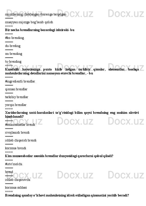 mijozlarning cheklangan doirasiga tarqalgan 
====
muayyan mijozga bog’lanib qolish 
++++
Bir necha brendlarning bozordagi ishtiroki- bu 
====
#ko-brending. 
====
du-breding 
====
on-brending 
====
tu-brending 
++++
Kundalik   hayotimizga   puxta   kirib   kelgan   tarkibiy   qismlar,   elementlar,   boshqa
mahsulotlarning detallarini namoyon etuvchi brendlar, - bu 
====
#ingredientli brendlar.
==== 
qisman brendlar 
====
tarkibiy brendlar
==== 
yorqin brendlar 
++++
Xaridorlarning   xatti-harakatlari   to’g’risidagi   bilim   qaysi   brendning   eng   muhim   akvtivi
hisoblanadi? 
====
#munosabatlar brendi.
==== 
rivojlanish brendi 
====
ishlab chiqarish brendi 
====
korxona brendi 
++++
Kim munosabatlar asosida brendlar dunyosidagi qarorlarni qabul qiladi? 
====
#iste’molchi.
====
brend 
====
ishlab chiqaruvchi 
====
korxona rahbari 
++++
Brendning qanday o’lchovi mahsulotning idrok etiladigan qimmatini yoritib beradi?  