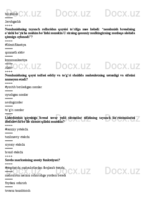 bilishlilik 
====
Javobgarlik
++++ 
Nomlanishning   tayanch   rollaridan   qaysisi   ta’rifga   mos   keladi:   “nomlanish   brendning
o’sishi bo’yicha muhim bo’lishi mumkin U sizning qonuniy mulkingizning mutlaqo alohida
qismiga aylanadi”? 
====
#Identifikastiya.
====
qimmatli aktiv 
====
kommunikastiya 
====
Aktiv
++++ 
Nomlanishning   qaysi   toifasi   oddiy   va   to’g’ri   shaklda   mahsulotning   ustunligi   va   sifatini
namoyon etadi? 
====
#yoritib beriladigan nomlar.
==== 
uyushgan nomlar 
====
neologizmlar 
====
to’g’ri nomlar 
====
Liderlardan   qaysisiga   brend   tovar   yoki   xizmatlar   sifatining   tayanch   ko’rsatmalarini
ifodalovchi bo’lib xizmat qilishi mumkin? 
====
#ramziy yetakchi.
====
tuzilmaviy etakchi 
====
siyosiy etakchi 
====
brend etakchi 
++++
Savdo markasining asosiy funkstiyasi? 
====
#raqobatchi mahsulotlardan farqlanib turishi.
====
mahsulotni narxini oshririshga yordam beradi 
====
foydani oshirish 
====
tovarni tanishtirish  