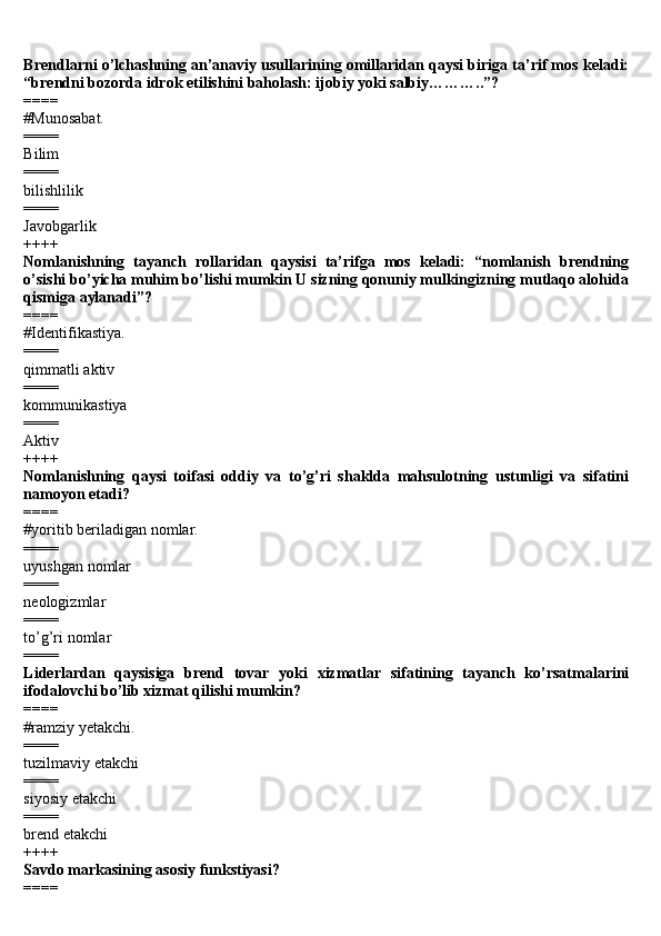 Brendlarni o’lchashning an’anaviy usullarining omillaridan qaysi biriga ta’rif mos keladi:
“brendni bozorda idrok etilishini baholash: ijobiy yoki salbiy………..”? 
====
#Munosabat.
====
Bilim
====
bilishlilik 
====
Javobgarlik
++++ 
Nomlanishning   tayanch   rollaridan   qaysisi   ta’rifga   mos   keladi:   “nomlanish   brendning
o’sishi bo’yicha muhim bo’lishi mumkin U sizning qonuniy mulkingizning mutlaqo alohida
qismiga aylanadi”? 
====
#Identifikastiya.
====
qimmatli aktiv 
====
kommunikastiya 
====
Aktiv
++++ 
Nomlanishning   qaysi   toifasi   oddiy   va   to’g’ri   shaklda   mahsulotning   ustunligi   va   sifatini
namoyon etadi? 
====
#yoritib beriladigan nomlar.
==== 
uyushgan nomlar 
====
neologizmlar 
====
to’g’ri nomlar 
====
Liderlardan   qaysisiga   brend   tovar   yoki   xizmatlar   sifatining   tayanch   ko’rsatmalarini
ifodalovchi bo’lib xizmat qilishi mumkin? 
====
#ramziy yetakchi.
====
tuzilmaviy etakchi 
====
siyosiy etakchi 
====
brend etakchi 
++++
Savdo markasining asosiy funkstiyasi? 
==== 