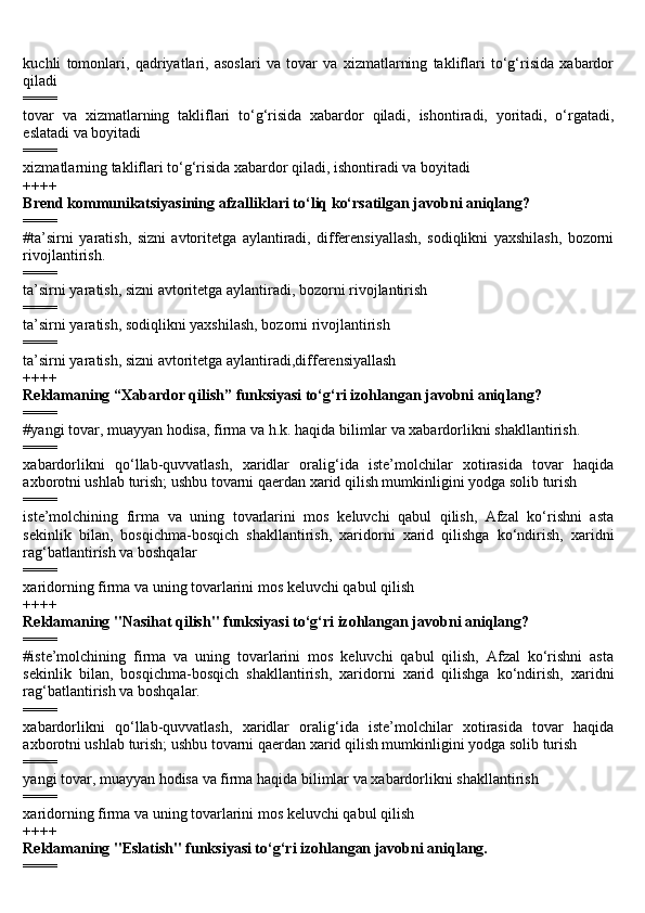 kuchli   tomonlari,   qadriyatlari,   asoslari   va   tovar   va   xizmatlarning   takliflari   to‘g‘risida   xabardor
qiladi
====
tovar   va   xizmatlarning   takliflari   to‘g‘risida   xabardor   qiladi,   ishontiradi,   yoritadi,   o‘rgatadi,
eslatadi va boyitadi
====
xizmatlarning takliflari to‘g‘risida xabardor qiladi, ishontiradi va boyitadi
++++
Brend kommunikatsiyasining afzalliklari to‘liq ko‘rsatilgan javobni aniqlang?
====
#ta’sirni   yaratish,   sizni   avtoritetga   aylantiradi,   differensiyallash,   sodiqlikni   yaxshilash,   bozorni
rivojlantirish.
====
ta’sirni yaratish, sizni avtoritetga aylantiradi, bozorni rivojlantirish
====
ta’sirni yaratish, sodiqlikni yaxshilash, bozorni rivojlantirish
====
ta’sirni yaratish, sizni avtoritetga aylantiradi,differensiyallash
++++
Reklamaning “Xabardor qilish” funksiyasi to‘g‘ri izohlangan javobni aniqlang?
====
#yangi tovar, muayyan hodisa, firma va h.k. haqida bilimlar va xabardorlikni shakllantirish.
====
xabardorlikni   qo‘llab-quvvatlash,   xaridlar   oralig‘ida   iste’molchilar   xotirasida   tovar   haqida
axborotni ushlab turish; ushbu tovarni qaerdan xarid qilish mumkinligini yodga solib turish
====
iste’molchining   firma   va   uning   tovarlarini   mos   keluvchi   qabul   qilish,   Afzal   ko‘rishni   asta
sekinlik   bilan,   bosqichma-bosqich   shakllantirish,   xaridorni   xarid   qilishga   ko‘ndirish,   xaridni
rag‘batlantirish va boshqalar
====
xaridorning firma va uning tovarlarini mos keluvchi qabul qilish
++++
Reklamaning "Nasihat qilish" funksiyasi to‘g‘ri izohlangan javobni aniqlang?
====
#iste’molchining   firma   va   uning   tovarlarini   mos   keluvchi   qabul   qilish,   Afzal   ko‘rishni   asta
sekinlik   bilan,   bosqichma-bosqich   shakllantirish,   xaridorni   xarid   qilishga   ko‘ndirish,   xaridni
rag‘batlantirish va boshqalar.
====
xabardorlikni   qo‘llab-quvvatlash,   xaridlar   oralig‘ida   iste’molchilar   xotirasida   tovar   haqida
axborotni ushlab turish; ushbu tovarni qaerdan xarid qilish mumkinligini yodga solib turish
====
yangi tovar, muayyan hodisa va firma haqida bilimlar va xabardorlikni shakllantirish
====
xaridorning firma va uning tovarlarini mos keluvchi qabul qilish
++++
Reklamaning "Eslatish" funksiyasi to‘g‘ri izohlangan javobni aniqlang.
==== 