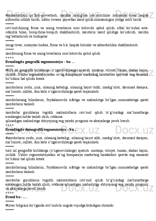 #xabardorlikni   qo‘llab-quvvatlash,   xaridlar   oralig‘ida   iste’molchilar   xotirasida   tovar   haqida
axborotni ushlab turish; ushbu tovarni qayerdan xarid qilish mumkinligini yodga solib turish.
====
iste’molchining   firma   va   uning   tovarlarini   mos   keluvchi   qabul   qilish,   afzal   ko‘rishni   asta-
sekinlik   bilan,   bosqichma-bosqich   shakllantirish,   xaridorni   xarid   qilishga   ko‘ndirish,   xaridni
rag‘batlantirish va boshqalar
====
yangi tovar, muayyan hodisa, firma va h.k. haqida bilimlar va xabardorlikni shakllantirish
====
xaridorning firma va uning tovarlarini mos keluvchi qabul qilish
++++
Brendingda geografik segmentatsiya – bu …
====
#turli xil geografik birliklarga (o‘zgaruvchilarga) ajratish: mintaqa, viloyat, tuman, shahar hajmi,
zichlik.   Ushbu   segmentatsiyadan   so‘ng   kompaniya   marketing   harakatlari   qayerda   eng   samarali
bo‘lishini hal qilishi kerak.
====
xaridorlarni yoshi, jinsi, oilaning kattaligi, oilaning hayot  tsikli, mashg‘uloti, daromad darajasi,
ma’lumoti, millati, dini kabi o‘zgaruvchilarga qarab taqsimlash
====
xaridorlarning   bilimlarini,   foydalanuvchi   sifatiga   va   mahsulotga   bo‘lgan   munosabatiga   qarab
xaridorlarni tanlash
====
xaridorlar   guruhlarini   tegishli   mahsulotlarni   iste’mol   qilish   to‘g‘risidagi   ma’lumotlarga
asoslangan holda tanlab olish, reklama
qilinadigan mahsulotga ehtiyojning eng yaxshi prognozi va aksiyalarga javob berish
++++
Brendingda demografik segmentatsiya – bu ...
====
#xaridorlarni yoshi, jinsi, oilaning kattaligi, oilaning hayot sikli, mashg‘uloti, daromad darajasi,
ma’lumoti, millati, dini kabi o‘zgaruvchilarga qarab taqsimlash.
====
turli xil geografik birliklarga (o‘zgaruvchilarga) ajratish: mintaqa, viloyat, tuman, shahar hajmi,
zichlik.   Ushbu   segmentatsiyadan   so‘ng   kompaniya   marketing   harakatlari   qaerda   eng   samarali
bo‘lishini hal qilishi kerak
====
xaridorlarning   bilimlarini,   foydalanuvchi   sifatiga   va   mahsulotga   bo‘lgan   munosabatiga   qarab
xaridorlarni tanlash
====
xaridorlar   guruhlarini   tegishli   mahsulotlarni   iste’mol   qilish   to‘g‘risidagi   ma'lumotlarga
asoslangan holda tanlab olish, reklama qilinadigan mahsulotga ehtiyojning eng yaxshi prognozi
va aksiyalarga javob berish
++++
Brend bu -….
====
#t о v а r b е lgisini ko‘rg а nd а  ist е ’m о lchi  о ngid а  vujudg а  k е l а dig а n  о br а zdir.
==== 