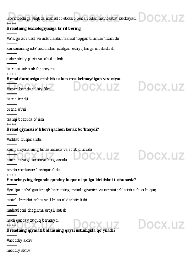 iste’molchiga vaqtida mahsulot etkazib berish bilan munosabat kuchayadi 
++++
Brendning texnologiyasiga ta’rif bering 
====
#o’ziga xos usul va uslublardan tashkil topgan bilimlar tizimidir.
====
korxonaning iste’molchilari istalgan extiyojlariga moslashish 
====
axborotnt yig’ish va tahlil qilish 
====
brendni sotib olish jarayoni 
++++
Brend darajasiga erishish uchun mos kelmaydigan xususiyat 
====
#tovar haqida salbiy fikr. 
====
brend imidji
====
brend o’rni 
====
tashqi bozorda o’sish 
++++
Brend qiymati o’lchovi qachon kerak bo’lmaydi? 
====
#ishlab chiqarishda.
====
kompaniyalarning birlashishida va sotib olishida 
====
kompaniyaga sarmoya kirgizishda 
====
savdo markasini boshqarishda 
++++
Franchayzing deganda qanday huquqni qo’lga kiritishni tushunasiz? 
====
#yo’lga qo’yilgan taniqli brendning texnologiyasini va nomini ishlatish uchun huquq.
====
taniqli brendni sohta yo’l bilan o’zlashtirilishi 
====
mahsulotni chegirma orqali sotish 
====
hech qanday xuquq bermaydi 
++++
Brendning qiymati balansning qaysi ustinligida qo’yiladi? 
====
#moddiy aktiv.
====
moddiy aktiv  