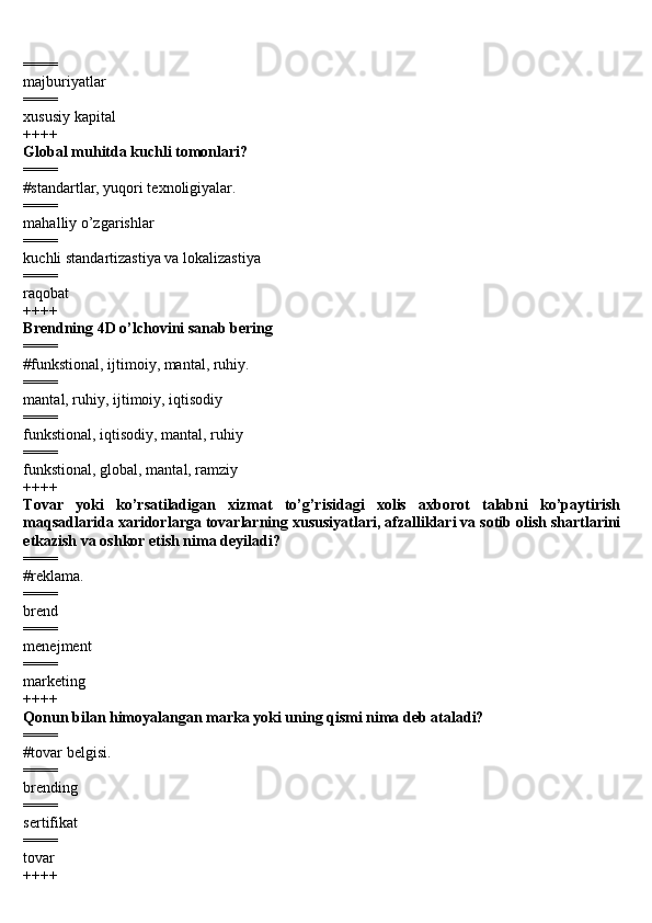 ====
majburiyatlar 
====
xususiy kapital 
++++
Global muhitda kuchli tomonlari? 
====
#standartlar, yuqori texnoligiyalar. 
====
mahalliy o’zgarishlar 
====
kuchli standartizastiya va lokalizastiya 
====
raqobat 
++++
Brendning 4D o’lchovini sanab bering 
====
#funkstional, ijtimoiy, mantal, ruhiy.
====
mantal, ruhiy, ijtimoiy, iqtisodiy 
====
funkstional, iqtisodiy, mantal, ruhiy 
====
funkstional, global, mantal, ramziy 
++++
Tovar   yoki   ko’rsatiladigan   xizmat   to’g’risidagi   xolis   axborot   talabni   ko’paytirish
maqsadlarida xaridorlarga tovarlarning xususiyatlari, afzalliklari va sotib olish shartlarini
etkazish va oshkor etish nima deyiladi? 
====
#reklama.
====
brend 
====
menejment 
====
marketing 
++++
Qonun bilan himoyalangan marka yoki uning qismi nima deb ataladi? 
====
#tovar belgisi.
====
brending 
====
sertifikat 
====
tovar 
++++ 
