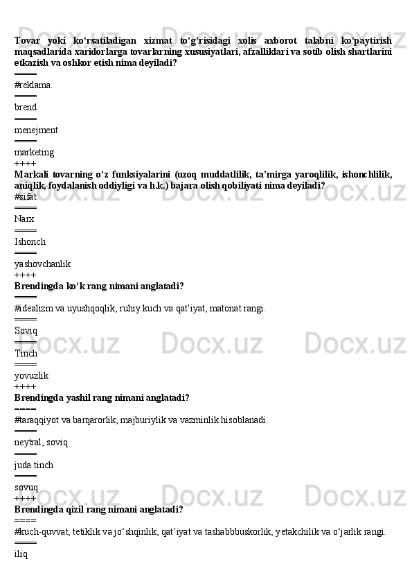 Tovar   yoki   ko‘rsatiladigan   xizmat   to‘g‘risidagi   xolis   axborot   talabni   ko‘paytirish
maqsadlarida xaridorlarga tovarlarning xususiyatlari, afzalliklari va sotib olish shartlarini
etkazish va oshkor etish nima deyiladi?
====
#reklama.
====
brend 
====
menejment 
====
marketing 
++++
Markali   tovarning   o‘z   funksiyalarini   (uzoq   muddatlilik,   ta’mirga   yaroqlilik,   ishonchlilik,
aniqlik, foydalanish oddiyligi va h.k.) bajara olish qobiliyati nima deyiladi?
#sifat.
====
Narx
====
Ishonch
====
yashovchanlik
++++
Brendingda ko‘k rang nimani anglatadi?
====
#id еа lizm v а  uyushq о qlik, ruhiy kuch v а  q а t’iyat, m а t о n а t r а ngi.
====
Soviq
====
Tinch
====
yovuzlik
++++
Brendingda yashil rang nimani anglatadi?
====
#t а r а qqiyot v а  b а rq а r о rlik, m а jburiylik v а  v а zminlik his о bl а n а di.
====
neytral, soviq
====
juda tinch
====
sovuq
++++
Brendingda qizil rang nimani anglatadi?
====
#kuch-quvv а t, t е tiklik v а  jo‘shqinlik, q а t’iyat v а  t а sh а bbbusk о rlik, y е t а kchilik v а  o‘j а rlik r а ngi.
====
iliq 