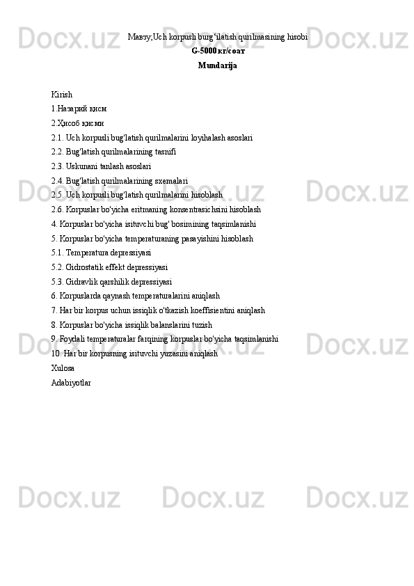 Мавзу;Uch korpusli burg‘ilatish qurilmasining hisobi
G-5000 кг / соат
Mundarija
Kirish 
1.Назарий қисм
2.Ҳисоб қисми
2.1. Uch korpusli bug'latish qurilmalarini loyihalash asoslari
2.2. Bug'latish qurilmalarining tasnifi
2.3. Uskunani tanlash asoslari
2.4. Bug'latish qurilmalarining sxemalari
2.5. Uch korpusli bug'latish qurilmalarini hisoblash
2.6. Korpuslar bo'yicha eritmaning konsentrasichsini hisoblash
4. Korpuslar bo'yicha isituvchi bug' bosimining taqsimlanishi
5. Korpuslar bo'yicha temperaturaning pasayishini hisoblash
5.1. Temperatura depressiyasi
5.2. Gidrostatik effekt depressiyasi 
5.3. Gidravlik qarshilik depressiyasi
6. Korpuslarda qaynash temperaturalarini aniqlash
7. Har bir korpus uchun issiqlik o'tkazish koeffisientini aniqlash
8. Korpuslar bo'yicha issiqlik balanslarini tuzish
9. Foydali temperaturalar farqining korpuslar bo'yicha taqsimlanishi
10. Har bir korpusning isituvchi yuzasini aniqlash
Xulosa 
Adabiyotlar
