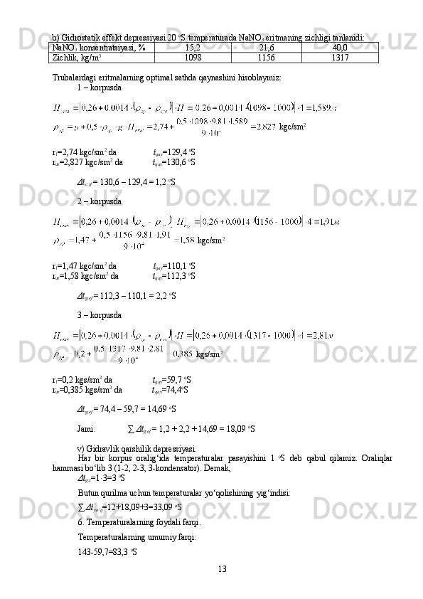 b) Gidrostatik effekt depressiyasi 20  o
S temperaturada NaNO
3  eritmaning zichligi tanlanidi :
NaNO
3  konsentratsiyasi, % 15,2 21,6 40,0
Zichlik, kg/m 3
1098 1156 1317
Trubalardagi eritmalarning optimal sathda qaynashini hisoblaymiz:
1 – korpusda
  kgc/sm 2
r
1 =2,74 kgc/sm 2
 da                  t
qay =129,4  o
S
r
ur =2,827 kgc/sm 2
 da               t
qay =130,6  o
S
Δ t
c. sf   = 130,6 – 129,4 = 1,2  o
S
2 – korpusda
 kgc/sm 2
r
1 =1,47 kgc/sm 2
 da                  t
qay =110,1  o
S
r
ur =1,58 kgc/sm 2
 da                 t
qay =112,3  o
S
Δ t
g.ef   = 112,3 – 110,1 = 2,2  o
S
3 – korpusda
 kg s /sm 2
r
1 =0,2 kg s /sm 2
 da                      t
qay =59,7  o
S
r
ur =0,385 kg s /sm 2
 da               t
qay =74,4 o
S
Δ t
g.ef   = 74,4 – 59,7 = 14, 69   o
S
Jami:               ∑   Δ t
g.ef   = 1,2   +   2,2   +   14, 69  =   18, 09  o
S
v) Gidravlik qarshilik depressiyasi.
Har   bir   korpus   oralig‘ida   temperaturalar   pasayishini   1   o
S   deb   qabul   qilamiz.   Oraliqlar
hammasi bо‘lib 3 (1-2, 2-3, 3-kondensator). Demak, 
Δt
g.s =1 ּ 3=3  o
S
Butun qurilma uchun temperaturalar yо‘qolishining yig‘indisi:
∑  Δ t
yо‘q =1 2 +18, 09 +3=33, 09   o
S
6.  Temperaturalarning foydali farqi.
Temperaturalarning umumiy farqi:
143-59,7=83,3  o
S
13