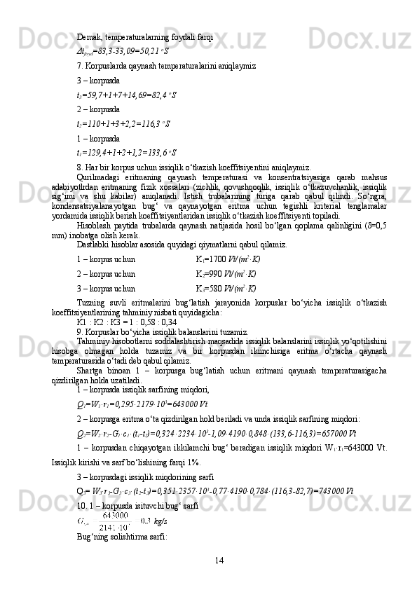 Demak, temperaturalarning foydali farqi 
Δ t
foyd =83,3-33,09=50,2 1   o
S
7.  Korpuslarda qaynash temperaturalarini aniqlaymiz
3 – korpusda
t
3 =59,7+1+7+14,69=82,4  o
S
2  – korpusda
t
2 =110+1+3+2,2=116,3  o
S
1  – korpusda
t
1 =129,4+1+2+1,2=133,6  o
S
8.  Har bir korpus uchun issiqlik о‘tkazish koeffitsiyentini aniqlaymiz.
Qurilmadagi   eritmaning   qaynash   temperaturasi   va   konsentratsiyasiga   qarab   mahsus
adabiyotlrdan   eritmaning   fizik   xossalari   (zichlik,   qovushqoqlik,   issiqlik   о‘tkazuvchanlik,   issiqlik
sig‘imi   va   shu   kabilar)   aniqlanadi.   Istish   trubalarining   turiga   qarab   qabul   qilindi.   Sо‘ngra,
kondensatsiyalanayotgan   bug‘   va   qaynayotgan   eritma   uchun   tegishli   kriterial   tenglamalar
yordamida issiqlik berish koeffitsiyentlaridan issiqlik о‘tkazish koeffitsiyenti topiladi.
Hisoblash   paytida   trubalarda   qaynash   natijasida   hosil   bо‘lgan   qoplama   qalinligini   (δ=0,5
mm) inobatga olish kerak.
Dastlabki hisoblar asosida quyidagi qiymatlarni qabul qilamiz.
1 – korpus uchun                             K
1 =1700  Vt/(m 2
ּ K)
2 – korpus uchun                             K
2 =990  Vt/(m 2
ּ K)
3 – korpus uchun                             K
3 =580  Vt/(m 2
ּ K)
Tuzning   suvli   eritmalarini   bug‘latish   jarayonida   korpuslar   bо‘yicha   issiqlik   о‘tkazish
koeffitsiyentlarining tahminiy nisbati quyidagicha:
K1   :   K2   :   K3  = 1 : 0,58 : 0,34
9.  Korpuslar bо‘yicha issiqlik balanslarini tuzamiz.
Tahminiy hisobotlarni soddalashtirish maqsadida issiqlik balanslarini issiqlik yо‘qotilishini
hisobga   olmagan   holda   tuzamiz   va   bir   korpusdan   ikiinchisiga   eritma   о‘rtacha   qaynash
temperaturasida о‘tadi deb qabul qilamiz.
Shartga   binoan   1   –   korpusga   bug‘latish   uchun   eritmani   qaynash   temperaturasigacha
qizdirilgan holda uzatiladi.
1 – korpusda issiqlik sarfining miqdori,
Q
1 =W
1 ּ r
1 =0,295 ּ 2179 ּ 10 3
=643000 Vt
2 – korpusga eritma о‘ta qizdirilgan hold beriladi va unda issiqlik sarfining miqdori:
Q
2 =W
2 ּ r
2 -G
1 ּ c
1 ּ (t
1 -t
2 )=0,324 ּ 2234 ּ 10 3
-1,09 ּ 4190 ּ 0,848 ּ (133,6-116,3)=657000 Vt
1   –   korpusdan   chiqayotgan   ikkilamchi   bug‘   beradigan   issiqlik   miqdori   W
1 ּ r
1 =643000   Vt.
Issiqlik kirishi va sarf bо‘lishining farqi 1%.
3 – korpusdagi issiqlik miqdorining sarfi
Q
3 =  W
3 ּ r
3 -G
3 ּ c
3 ּ (t
2 -t
3 )=0,351 ּ 2357 ּ 10 3
-0,77 ּ 4190 ּ 0,784 ּ (116,3-82,7)=743000 Vt
10. 1 –  korpusda isituvchi bug‘ sarfi
  kg/s
Bug‘ning solishtirma sarfi:
14