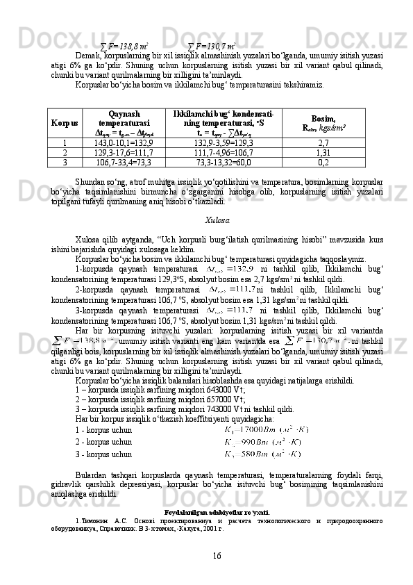 ∑   F=138,8   m 2
                   ∑   F=130,7   m 2
Demak, korpuslarning bir xil issiqlik almashinish yuzalari bо‘lganda, umumiy isitish yuzasi
atigi   6%   ga   kо‘pdir.   Shuning   uchun   korpuslarning   isitish   yuzasi   bir   xil   variant   qabul   qilinadi,
chunki bu variant qurilmalarning bir xilligini ta’minlaydi.
Korpuslar bо‘yicha bosim va ikkilamchi bug‘ temperaturasini tekshiramiz.
Korpus Qaynash
temperaturasi
Δt
qay  = t
g.m  – Δt
foyd Ikkilamchi bug‘ kondensati-
ning temperaturasi,  o
S
t
o   =  t
qay  - ∑ Δ t
yо‘q Bosim,
R
abs ,  kgs/sm 2
1 143,0-10,1=132,9 132,9-3,59=129,3 2,7
2 129,3-17,6=111,7 111,7-4,96=106,7 1,31
3 106,7-33,4=73,3 73,3-13,32=60,0 0,2
Shundan sо‘ng, atrof muhitga issiqlik yо‘qotilishini va temperatura, bosimlarning korpuslar
bо‘yicha   taqsimlanishini   birmuncha   о‘zgarganini   hisobga   olib,   korpuslarning   isitish   yuzalari
topilgani tufayli qurilmaning aniq hisobi о‘tkaziladi.
Xulosa  
Xulosa   qilib   aytganda,   “Uch   korpusli   burg‘ilatish   qurilmasining   hisobi”   mavzusida   kurs
ishini bajarishda quyidagi xulosaga keldim. 
Korpuslar bо‘yicha bosim va ikkilamchi bug‘ temperaturasi quyidagicha taqqoslaymiz.
1-korpusda   qaynash   temperaturasi     ni   tashkil   qilib,   Ikkilamchi   bug‘
kondensatorining temperaturasi 129,3 0
S, absolyut bosim esa 2,7 kgs/sm 2
 ni tashkil qildi. 
2-korpusda   qaynash   temperaturasi   ni   tashkil   qilib,   Ikkilamchi   bug‘
kondensatorining temperaturasi 106,7  0
S, absolyut bosim esa 1,31 kgs/sm 2 
ni tashkil qildi. 
3-korpusda   qaynash   temperaturasi     ni   tashkil   qilib,   Ikkilamchi   bug‘
kondensatorining temperaturasi 106,7  0
S, absolyut bosim 1,31 kgs/sm 2 
ni tashkil qildi. 
Har   bir   korpusning   isituvchi   yuzalari:   korpuslarning   isitish   yuzasi   bir   xil   variantda
umumiy   isitish   varianti   eng   kam   variantda   esa   ni   tashkil
qilganligi bois, korpuslarning bir xil issiqlik almashinish yuzalari bо‘lganda, umumiy isitish yuzasi
atigi   6%   ga   kо‘pdir.   Shuning   uchun   korpuslarning   isitish   yuzasi   bir   xil   variant   qabul   qilinadi,
chunki bu variant qurilmalarning bir xilligini ta’minlaydi. 
Korpuslar bо‘yicha issiqlik balanslari hisoblashda esa quyidagi natijalarga erishildi. 
1 – korpusda issiqlik sarfining miqdori 643000 Vt ;
2 – korpusda issiqlik sarfining miqdori 657000 Vt ;
3 – korpusda issiqlik sarfining miqdori 743000 Vt ni tashkil qildi. 
Har bir korpus issiqlik о‘tkazish koeffitsiyenti quyidagicha:
1 - korpus uchun 
2 - korpus uchun 
3 - korpus uchun 
Bulardan   tashqari   korpuslarda   qaynash   temperaturasi,   temperaturalarning   foydali   farqi,
gidravlik   qarshilik   depressiyasi,   korpuslar   bо‘yicha   isituvchi   bug‘   bosimining   taqsimlanishini
aniqlashga erishildi. 
Foydalanilgan adabiyotlar rо‘yxati .
1.Тимонин   А.С.   Основi   проектированиya   и   расчета   технологического   и   природоохранного
оборудованиya, Справочник . В 3-х томах, -Калуга, 2001 г. 
16 