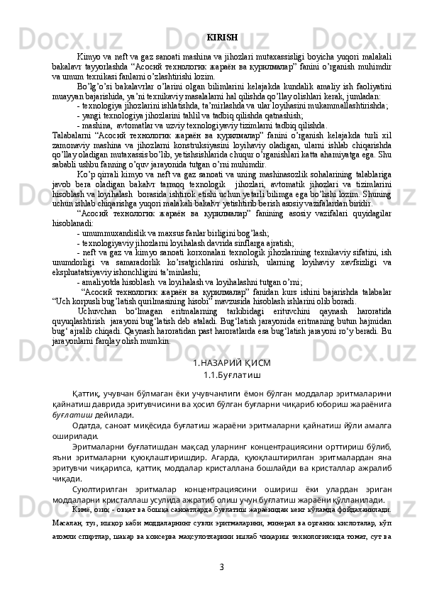 KIRISH
Kimyo va neft va gaz sanoati mashina va jihozlari mutaxassisligi boyicha yuqori malakali
bakalavr   tayyorlashda   “Асосий   технологик   жараён   ва   қурилмалар”   fanini   o’rganish   muhimdir
va umum texnikasi fanlarni o’zlashtirishi lozim. 
Bo’lg’o’si   bakalavrlar   o’larini   olgan   bilimlarini   kelajakda   kundalik   amaliy   ish   faoliyatini
muayyan bajarishida, ya’ni texnikaviy masalalarni hal qilishda qo’llay olishlari kerak, jumladan: 
- texnologiya jihozlarini ishlatishda, ta’mirlashda va ular loyihasini mukammallashtirishda; 
- yangi texnologiya jihozlarini tahlil va tadbiq qilishda qatnashish;
- mashina,  avtomatlar va uzviy texnologiyaviy tizimlarni tadbiq qilishda.
Talabalarni   “Асосий   технологик   жараён   ва   қурилмалар”   fanini   o’rganish   kelajakda   turli   xil
zamonaviy   mashina   va   jihozlarni   konstruksiyasini   loyihaviy   oladigan,   ularni   ishlab   chiqarishda
qo’llay oladigan mutaxassis bo’lib, yetishsishlarida chuqur o’rganishlari katta ahamiyatga ega. Shu
sababli ushbu fanning o’quv jarayonida tutgan o’rni muhimdir. 
Ko’p qirrali  kimyo va neft va gaz sanoati  va uning mashinasozlik  sohalarining  talablariga
javob   bera   oladigan   bakalvr   tarmoq   texnologik     jihozlari,   avtomatik   jihozlari   va   tizimlarini
hisoblash va loyihalash   borasida ishtirok etishi uchun yetarli bilimga ega bo’lishi lozim. Shuning
uchun ishlab chiqarishga yuqori malakali bakalvr yetishtirib berish asosiy vazifalardan biridir. 
“Асосий   технологик   жараён   ва   қурилмалар”   fanining   asosiy   vazifalari   quyidagilar
hisoblanadi:
- umummuxandislik va maxsus fanlar birligini bog’lash;
- texnologiyaviy jihozlarni loyihalash davrida sinflarga ajratish;
- neft va gaz va kimyo sanoati korxonalari texnologik jihozlarining texnikaviy  sifatini, ish
unumdorligi   va   samaradorlik   ko’rsatgichlarini   oshirish,   ularning   loyihaviy   xavfsizligi   va
ekspluatatsiyaviy ishonchligini ta’minlashi;
- amaliyotda hisoblash  va loyihalash va loyihalashni tutgan o’rni;
  “Асосий   технологик   жараён   ва   қурилмалар”   fanidan   kurs   ishini   bajarishda   talabalar
“Uch korpusli bug’latish qurilmasining hisobi” mavzusida hisoblash ishlarini olib boradi.
Uchuvchan   bо‘lmagan   eritmalarning   tarkibidagi   erituvchini   qaynash   haroratida
quyuqlashtirish   jarayoni bug‘latish deb ataladi. Bug‘latish jarayonida  eritmaning  butun hajmidan
bug‘ ajralib chiqadi. Qaynash haroratidan past haroratlarda esa bug‘latish jarayoni rо‘y beradi. Bu
jarayonlarni farqlay olish mumkin.
1.НА ЗА РИЙ Қ ИСМ
1.1. Бу ғ лати ш
Қаттиқ,   учувчан   бўлмаган   ёки   учувчанлиги   ёмон   бўлган   моддалар   эритмаларини
қайнатиш даврида эритувчисини ва ҳосил бўлган буғларни чиқариб юбориш жараёнига
буғ л атиш  дейилади.
Одатда,   саноат   миқёсида   буғлатиш   жараёни   эритмаларни   қайнатиш   йўли   амалга
оширилади.
Эритмаларни   буғлатишдан   мақсад   уларнинг   концентрациясини   орттириш   бўлиб,
яъни   эритмаларни   қуюқлаштиришдир.   Агарда,   қуюқлаштирилган   эритмалардан   яна
эритувчи   чиқарилса,   қаттиқ   моддалар   кристаллана   бошлайди   ва   кристаллар   ажралиб
чиқади.
Суюлтирилган   эритмалар   концентрациясини   ошириш   ёки   улардан   эриган
моддаларни кристаллаш усулида ажратиб олиш учун буғлатиш жараёни қўлланилади.
Кимё, озиқ - овқат ва бошқа саноатларда буғлатиш жараёнидан кенг кўламда фойдаланилади.
Масалан,   туз,   ишқор   каби   моддаларнинг   сувли   эритмаларини,   минерал   ва   органик  кислоталар,   кўп
атомли спиртлар, шакар ва консерва маҳсулотларини ишлаб чиқариш технологиясида томат, сут ва
3 