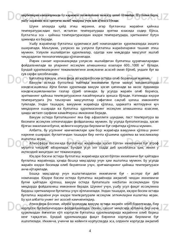 шарбатларни концентрлашда бу жараёнсиз технологияни тасаввур қилиб бўлмайди. Шу билан бирга,
ушбу жараённи тоза эритувчи ишлаб чиқариш учун ҳам қўлласа бўлади.
Шуни   алоҳида   қайд   этиш   керакки,   агар   бу ғ лани ш   жараёни   қайнаш
температурасидан   паст,   исталган   температурада   эритма   юзасида   содир   бўлса,
бу ғ лати ш   эса   -   қайнаш   температурасидан   юқори   температурада,   эритманинг   бутун
ҳажмида юз беради.
Ушбу   жараёнлар   буғлатиш   қурилмаси   деб   номланадиган   қурилмаларда   амалга
оширилади.   Маълумки,   узлуксиз   ва   узлукли   буғлатиш   жараёнларини   ташкил   этиш
мумкин.   Узлукли   ишлайдиган   қурилмалар,   одатда   кам   миқдорда   маҳсулот   ишлаб
чиқарадиган технологияларда қўлланилади.
Йирик   саноат   корхоналарида   узлуксиз   ишлайдиган   буғлатиш   қурилмаларидан
фойдаланилади   ва   уларнинг   иссиқлик   алмашиниш   юзалари   600...1000   м 2
  бўлади.
Бундай   қурилмаларнинг   тежамлилигини   аниқловчи   асосий   омил   бўлиб,   ундаги   буғ   ва
сув сарфи ҳисобланади.
Буғлатиш вакуум, атмосфера ва юқори босим остида олиб борилиши мумкин.
Вак у у м   ости да   бу ғ лати ш   пайтида   иккиламчи   буғни   махсус   конденсаторда
конденсациялаш   йўли   билан   қурилмада   вакуум   ҳосил   қилинади   ва   насос   ёрдамида
конденсацияланмаган   газлар   сўриб   олинади.   Бу   усулда   жараён   олиб   борилса,
эритманинг   қайнаш   температурасини   пасайтиришга   эришса   бўлади.   Натижада   юқори
температурага   ўта   таъсирчан   маҳсулотлар   сифатини   сақлаб   қолиш   имконияти
туғилади.   Ундан   ташқари,   вакуумни   жараёнда   қўллаш,   ҳаракатга   келтирувчи   куч
миқдорини   оширади   ва   буғлатиш   қурилмасининг   иссиқлик   алмашиниш   юзасини,
ҳамда металл сарфини камайтириш имконини беради.
Вакуум   остида   буғлатишнинг   яна   бир   афзаллиги   шундаки,   паст   температура   ва
босимли  иссиқлик элткичлардан фойдаланиш мумкин.  Бу усулда буғлатилганда, ҳосил
бўлган иккиламчи буғни, кейинги корпусда бирламчи буғ сифатида қўллаш мумкин.
Албатта,   бу   усулнинг   камчиликлари   ҳам   бор:   жараёнда   вакуумни   қўллаш   унинг
нархини   оширади;   буғлатгичдан  ташқари  бир  нечта  қўшимча   қурилма   ва  мосламалар
ишлатиш керак.
Атм осф ера   боси м и да   бу ғ лати ш   жараёнида   ҳосил   бўлган   иккиламчи   буғ   атроф
муҳитга   чиқариб   юборилади.   Бундай   усул   энг   содда   деб   ҳисобланса   ҳам,   лекин   у
иқтисодий жиҳатдан энг тежамсиздир.
Юқ ори  боси м  ости да бу ғ лати ш  жараёнида ҳосил бўлган иккиламчи буғ қайтадан
буғлатиш   жараёнида,   ҳамда   бошқа   мақсадлар   учун   ҳам   ишлатиш   мумкин.   Бу   усулда
жараён   юқори   босимда   олиб   борилгани   учун,   эритмаларнинг   қайнаш   температураси
анча кўтарилади.
Бошқа   мақсадлар   учун   ишлатиладиган   иккиламчи   буғ   -   эк стра   буғ   деб
номланади.   Юқори   босим   остида   буғлатиш   жараёнида   ажралиб   чиққан   иккиламчи
буғни   қайтадан   қўллаш,   вакуум   остида   буғлатишга   нисбатан   иссиқликдан   тўла
миқдорда   фойдаланиш   имконини   беради.   Шунинг   учун,   ушбу   усул   фақат   иссиқликка
бардош эритмаларни буғлатиш учун кўлланилади. Ундан ташқари, юқори босим остида
буғлатиш   жараёни   учун   юқори   температурали   иссиқлик   элткичларни   ишлатиш   керак.
Бу ҳол албатта унинг энг асосий камчилигидир.
Атмосфера босими, айрим ҳолларда вакуум остида  жараён олиб борилганда, бир
корпусли   буғлаткичлардан  фойдаланилади.   Лекин,  саноат  миқёсида  кўпинча   бир   неча
қурилмадан   йиғилган   кўп   корпусли   буғлатиш   қурилмаларида   жараённи   олиб   бориш
кенг   тарқалган.   Бундай   қурилмаларда   фақат   биринчи   корпусда   бирламчи   буғ
ишлатилади. Иккинчи, учинчи ва кейинги корпусларда эса, олдинги корпусда ажралиб
4