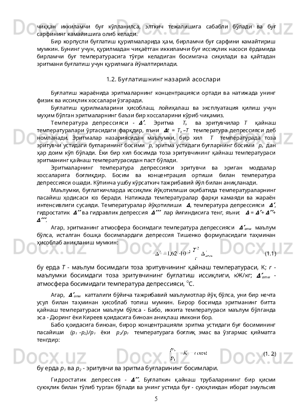 чиққан   иккиламчи   буғ   кўлланилса,   элткич   тежалишига   сабабли   бўлади   ва   буғ
сарфининг камайишига олиб келади.
Бир   корпусли   буғлатиш   қурилмаларида   ҳам,   бирламчи   буғ   сарфини   камайтириш
мумкин. Бунинг учун, қурилмадан чиқаётган иккиламчи буғ иссиқлик насоси ёрдамида
бирламчи   буғ   температурасига   тўғри   келадиган   босимгача   сиқилади   ва   қайтадан
эритмани буғлатиш учун қурилмага йўналтирилади.
1.2. Бу ғ лати ш ни нг назари й  асослари
Буғлатиш   жараёнида   эритмаларнинг   концентрацияси   ортади   ва   натижада   унинг
физик ва иссиқлик хоссалари ўзгаради.
Буғлатиш   қурилмаларини   ҳисоблаш,   лойиҳалаш   ва   эксплуатация   қилиш   учун
муҳим бўлган эритмаларнинг баъзи бир хоссаларини кўриб чиқамиз.
Тем перату ра   депресси яси   -   .     Эритма     Т
э     ва   эритувчилар   Т     қайнаш
температуралари   ўртасидаги   фарқдир,   яъни    	
 t   =   T
э   –Т     температура   депрессияси   деб
номланади.   Эритмалар   назариясидан   маълумки,   бир   хил     Т     температурада   тоза
эритувчи устидаги буғларининг босими     р , эритма устидаги буғларнинг босими    р
э     дан
ҳар   доим   кўп   бўлади.   Ёки   бир   хил   босимда   тоза   эритувчининг   қайнаш   температураси
эритманинг қайнаш температурасидан паст бўлади.
Эритмаларнинг   температура   депрессияси   эритувчи   ва   эриган   моддалар
хоссаларига   боғлиқдир.   Босим   ва   концентрация   ортиши   билан   температура
депрессияси ошади. Кўпинча ушбу кўрсаткич тажрибавий йўл билан аниқланади.
Маълумки, буғлаткичларда иссиқлик йўқотилиши  оқибатида  температураларнинг
пасайиш   ҳодисаси   юз   беради.   Натижада   температуралар   фарқи   камаяди   ва   жараён
интенсивлиги   сусаяди.   Температуралар   йўқотилиши    	
 ,   температура   депрессияси    	 ,
гидростатик   	
   ва гидравлик депрессия   	     лар йиғиндисига тенг, яъни:    	  =  	 +  	 +	
.
Агар,   эритманинг   атмосфера   босимдаги   температура   депрессияси    	
атм     маълум
бўлса,   исталган   бошқа   босимлардаги   депрессия   Тишенко   формуласидаги   таҳминан
ҳисоблаб аниқланиш мумкин:
                                     (1.1)
бу   ерда   Т   -   маълум   босимдаги   тоза   эритувчининг   қайнаш   температураси,   К;   r   -
маълумки   босимдаги   тоза   эритувчининг   буғлатиш   иссиқлиги,   кЖ/кг;  	
атм   -
атмосфера босимидаги температура депрессияси,  0
С.
Агар,   	
атм    катталиги  бўйича тажрибавий  маълумотлар йўқ  бўлса, уни  бир нечта
усул   билан   таҳминан   ҳисоблаб   топиш   мумкин.   Бирор   босимда   эритманинг   битта
қайнаш   температураси   маълум   бўлса   -   Бабо,   иккита   температураси   маълум   бўлганда
эса - Дюринг ёки Киреев қоидасига биноан аниқлаш имкони бор.
Бабо   қоидасига   биноан,   бирор   концентрацияли   эритма   устидаги   буғ   босимининг
пасайиши     (р
1   -р
2 )/ р
1     ёки     р
2 / р
1     температурага   боғлиқ   эмас   ва   ўзгармас   қийматга
тенгдир:
                                        (1. 2)
бу ерда  р
1  ва  р
2  - эритувчи ва эритма буғларининг босимлари.
Г и дростати к   депресси я   -  	
 .   Буғлаткич   қайнаш   трубаларининг   бир   қисми
суюқлик билан тўлиб турган бўлади ва унинг устида буғ - суюқликдан иборат эмульсия
5