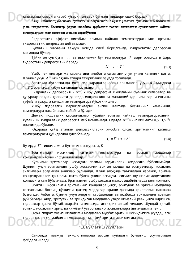 қатламида юқорига қараб кўтарилган сари буғнинг миқдори ошиб боради.
Агар,   қайнаш   трубасидаги   суюқлик   ва   эмульсияни   шартли   равишда   суюқлик   деб   номласак,
унда   гидростатик   босимлар   фарқи   ҳисобига   трубанинг   пастки   қисмидаги   суюқликнинг   қайнаш
температураси тепа қисмини-кидан юқори бўлади.
Гидростатик   эффект   ҳисобига   эритма   қайнаш   температурасининг   ортиши
ги дростати к  депресси я  деб аталади.
Буғлатиш   жараёни   вакуум   остида   олиб   борилганда,   гидростатик   депрессия
салмоқли бўлади.
Tўйинган   сув   буғи       t
c     ва   иккиламчи   буғ   температура     T     лари   орасидаги   фарқ
гидростатик депрессияни беради:
                                              (1.3)
Ушбу   тенглик   эритма   ҳаракатини   инобатга   олмагани   учун   унинг   хатолиги   катта.
Шунинг учун      нинг қийматлари тажрибавий усулда топилади.
Вертикал   буғлаткичда   интенсив   ҳаракатланаёган   эритмалар   учун  	
   миқдори
1...3 0
С ораликда қабул қилиниши мумкин.
Г и дравли к   депресси я   -  	
 .   Ушбу   депрессия   иккиламчи   буғнинг   сепаратор   ва
қувурлар   орқали   ҳаракати   даврида   ишқаланиш   ва   маҳаллий   қаршиликларни   енгиши
туфайли вужудга келадиган температура йўқотилишлар.
Ушбу   гидравлик   қаршиликларни   енгиш   вақтида   босимнинг   камайиши,
температура пасайишига сабабчи бўлади.
Демак,   гидравлик   қаршиликлар   туфайли   эритма   қайнаш   температурасининг
кўпайиши   ги дравли к   депресси я   деб   номланади.   Одатда  	
   нинг   қиймати   0,5...1,5   0
С
оралиғида бўлади.
Юқорида   қайд   этилган   депрессияларни   ҳисобга   олсак,   эритманинг   қайнаш
температураси қуйидагича ҳисобланади:
                                       (1.4)
бу ерда  T	
   - иккиламчи буғ температураси, К 
Эри тм алар   и сси қ ли к   си ғ и м и   температура   ва   эриган   моддалар
концентрациясининг функциясидир.
Кўпчилик   эритмалар   иссиқлик   сиғими   аддитивлик   қоидасига   бўйсинмайди.
Шунинг   учун   эритманинг   ушбу   хоссасини   эриган   модда   ва   эритувчилар   иссиқлик
сиғимлари   ёрдамида   аниқлаб   бўлмайди.   Шуни   алоҳида   таъкидлаш   керакки,   эритма
концентрацияси   қанчалик   катта   бўлса,   унинг   иссиқлик   сиғими   шунчалик   аддитивлик
қоидасига кам бўйсинади. Эритманинг ушбу хоссаси махсус адабиётларда келтирилган.
Эри ти ш   и сси қ ли ги   эритманинг   концентрацияси,   эритувчи   ва   эриган   моддалар
хоссаларига   боғлиқ.   қўшимча   қаттиқ   моддалар   эриши   даврида   кристаллик   панжара
бузилади.   Албатта,   бунинг   учун   энергия   сарфланади   ва   оқибатда   эритманинг   совиши
рўй беради. Агар, эритувчи ва эрийдиган моддалар ўзаро кимёвий реакцияга киришса,
гидратлар   ҳосил   бўлиб,   жараён   натижасида   иссиқлик   ажраб   чиқади.   Шундай   қилиб,
эритиш иссиқлиги эриш ва кимёвий ўзаро таьсир иссиқликлари йиғиндисига тенг.
Осон   гидрат   ҳосил   қиладиган   моддалар   мусбат   эритиш   иссиқлигига   (сувда),   эга;
гидрат ҳосил қилмайдиган моддалар - манфий эритиш иссиқлигига эга.
1.3. Бу ғ лати ш  у су ллари
Саноатда   мавжуд   технологияларда   асосан   қуйидаги   буғлатиш   усулларидан
фойдаланилади:
6