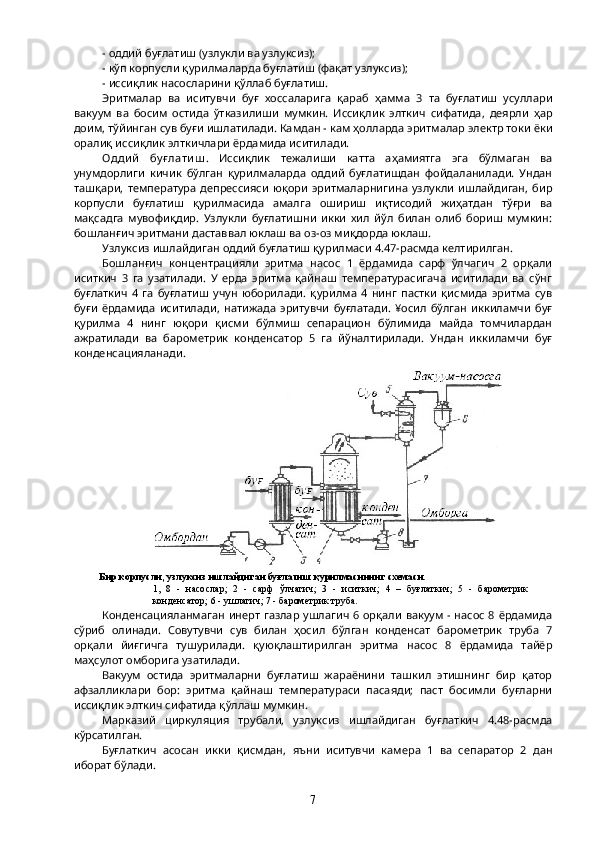 - оддий буғлатиш (узлукли ва узлуксиз);
- кўп корпусли қурилмаларда буғлатиш (фақат узлуксиз);
- иссиқлик насосларини қўллаб буғлатиш.
Эритмалар   ва   иситувчи   буғ   хоссаларига   қараб   ҳамма   3   та   буғлатиш   усуллари
вакуум   ва   босим   остида   ўтказилиши   мумкин.   Иссиқлик   элткич   сифатида,   деярли   ҳар
доим, тўйинган сув буғи ишлатилади. Камдан - кам ҳолларда эритмалар электр токи ёки
оралиқ иссиқлик элткичлари ёрдамида иситилади. 
Одди й   бу ғ лати ш .   Иссиқлик   тежалиши   катта   аҳамиятга   эга   бўлмаган   ва
унумдорлиги   кичик   бўлган   қурилмаларда   оддий   буғлатишдан   фойдаланилади.   Ундан
ташқари,   температура   депрессияси   юқори   эритмаларнигина   узлукли   ишлайдиган,   бир
корпусли   буғлатиш   қурилмасида   амалга   ошириш   иқтисодий   жиҳатдан   тўғри   ва
мақсадга   мувофиқдир.   Узлукли   буғлатишни   икки   хил   йўл   билан   олиб   бориш   мумкин:
бошланғич эритмани даставвал юклаш ва оз-оз миқдорда юклаш.
Узлуксиз ишлайдиган оддий буғлатиш қурилмаси 4.47-расмда келтирилган.
Бошланғич   концентрацияли   эритма   насос   1   ёрдамида   сарф   ўлчагич   2   орқали
иситкич   3   га   узатилади.   У   ерда   эритма   қайнаш   температурасигача   иситилади   ва   сўнг
буғлаткич   4   га   буғлатиш   учун   юборилади.   қурилма   4   нинг   пастки   қисмида   эритма   сув
буғи   ёрдамида   иситилади,   натижада   эритувчи   буғлатади.   ¥осил   бўлган   иккиламчи   буғ
қурилма   4   нинг   юқори   қисми   бўлмиш   сепарацион   бўлимида   майда   томчилардан
ажратилади   ва   барометрик   конденсатор   5   га   йўналтирилади.   Ундан   иккиламчи   буғ
конденсацияланади.
Конденсацияланмаган инерт газлар ушлагич 6 орқали вакуум - насос  8 ёрдамида
сўриб   олинади.   Совутувчи   сув   билан   ҳосил   бўлган   конденсат   барометрик   труба   7
орқали   йиғгичга   тушурилади.   қуюқлаштирилган   эритма   насос   8   ёрдамида   тайёр
маҳсулот омборига узатилади.
Вакуум   остида   эритмаларни   буғлатиш   жараёнини   ташкил   этишнинг   бир   қатор
афзалликлари   бор:   эритма   қайнаш   температураси   пасаяди;   паст   босимли   буғларни
иссиқлик элткич сифатида қўллаш мумкин. 
Марказий   циркуляция   трубали,   узлуксиз   ишлайдиган   буғлаткич   4.48-расмда
кўрсатилган.
Буғлаткич   асосан   икки   қисмдан,   яъни   иситувчи   камера   1   ва   сепаратор   2   дан
иборат бўлади.
7  Бир корпусли, узлуксиз ишлайдиган бу ғ латиш  қ урилмасининг схемаси. 
1,  8  -  насослар;  2  -  сарф  ў лчагич;  3  -  иситкич;  4  –  бу ғ латкич;  5  -  барометрик 
конденсатор; 6 - ушлагич; 7 - барометрик труба.