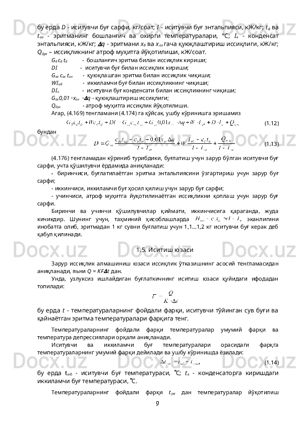 бу ерда  D  - иситувчи буғ сарфи, кг/соат;  I  - иситувчи буғ энтальпияси, кЖ/кг;  t
б  ва
t
ох   -   эритманинг   бошланғич   ва   охирги   температуралари,   °С;   I
к   -   конденсат
энтальпияси, кЖ/кг;  q  - эритмани  х
б  ва  х
ох   гача қуюқлаштириш иссиқлиги, кЖ/кг;
Q
йук  – иссиқликнинг атроф муҳитга йўқотилиши, кЖ/соат.
G
б  c
б  t
б           -  бошланғич эритма билан иссиқлик кириши;
DI                 -  иситувчи буғ билан иссиқлик кириши;
G
ох  c
ох  t
ох        -  қуюқлашган эритма билан иссиқлик чиқиши;
WI
иб               -  иккиламчи буғ билан иссиқликнинг чиқиши;
DI
к                  -  иситувчи буғ конденсати билан иссиқликнинг чиқиши;
G
ох 0,01	
 х
ох  	 q  - қуюқлаштириш иссиқлиги;
Q
йук                - атроф муҳитга иссиқлик йўқотилиши.
Агар, (4.169) тенгламани (4.174) га қўйсак, ушбу кўринишга эришамиз 
                  (1.12)
бундан
                     (1.13)
(4.176) тенгламадан кўриниб турибдики, буғлатиш учун зарур бўлган иситувчи буғ
сарфи, учта қўшилувчи ёрдамида аниқланади:
- биринчиси,   буғлатилаётган   эритма   энтальпиясини   ўзгартириш   учун   зарур   буғ
сарфи;
- иккинчиси, иккиламчи буғ ҳосил қилиш учун зарур буғ сарфи;
-   учинчиси,   атроф   муҳитга   йуқотилинаётган   иссиқликни   қоплаш   учун   зарур   буғ
сарфи.
Биринчи   ва   учинчи   қўшилувчилар   қиймати,   иккинчисига   қараганда,   жуда
кичикдир.   Шунинг   учун,   таҳминий   ҳисоблашларда     эканлигини
инобатга  олиб,  эритмадан   1  кг  сувни   буғлатиш  учун  1,1...1,2  кг   иситувчи  буғ  керак деб
қабул қилинади.
1.5. Иси ти ш  юзаси
Зарур   иссиқлик   алмашиниш   юзаси   иссиқлик   ўтказишнинг   асосий   тенгламасидан
аниқланади, яьни  Q = K F	
 t  дан.
Унда,   узлуксиз   ишлайдиган   буғлаткичнинг   иситиш   юзаси   қуйидаги   ифодадан
топилади:
бу ерда   t   -   температураларнинг  фойдали   фарқи,  иситувчи   тўйинган   сув  буғи  ва
қайнаётган эритма температуралари фарқига тенг.
Температураларнинг   фойдали   фарқи   температуралар   умумий   фарқи   ва
температура депрессиялари орқали аниқланади.
Иситувчи   ва   иккиламчи   буғ   температуралари   орасидаги   фарқга
температураларнинг умумий фарқи дейилади ва ушбу кўринишда ёзилади:
                                             (1.14)
бу   ерда   t
иб   -   иситувчи   буғ   температураси,    С;   t
к   -   конденсаторга   киришдаги
иккиламчи буғ температураси,   С.
Температураларнинг   фойдали   фарқи   t
ум   дан   температуралар   йўқотилиш
9 