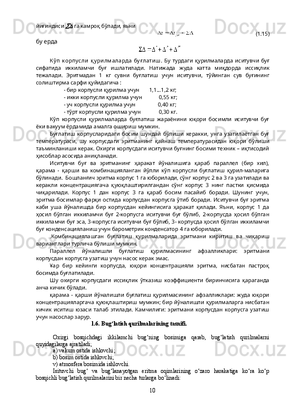 йиғиндиси   га камроқ бўлади, яьни
                                             (1.15)
бу ерда
К ў п   к орпу сли   қ у ри лм аларда   бу ғ лати ш .   Бу   турдаги   қурилмаларда   иситувчи   буғ
сифатида   иккиламчи   буғ   ишлатилади .   Натижада   жуда   катта   миқдорда   иссиқлик
тежалади .   Эритмадан   1   кг   сувни   буғлатиш   учун   иситувчи ,   тўйинган   сув   буғининг
солиштирма   сарфи   қуйидагича  :
- бир корпусли қурилма учун       1,1...1,2 кг;
- икки корпусли қурилма учун            0,55 кг;
- уч корпусли қурилма учун                0,40 кг;
- тўрт корпусли қурилма учун             0,30 кг.
Кўп   корпусли   қурилмаларда   буғлатиш   жараёнини   юқори   босимли   иситувчи   буғ
ёки вакуум ёрдамида амалга ошириш мумкин.
Буғлатиш   корпусларидаги   босим   шундай   бўлиши   керакки,   унга   узатилаётган   буғ
температураси,   шу   корпусдаги   эритманинг   қайнаш   температурасидан   юқори   бўлиши
таъминланиши керак. Охирги корпусдаги иситувчи буғнинг босими техник – иқтисодий
ҳисоблар асосида аниқланади.
Иситувчи   буғ   ва   эритманинг   ҳаракат   йўналишига   қараб   параллел   (бир   хил),
қарама   -   қарши   ва   комбинацияланган   йўлли   кўп   корпусли   буғлатиш   қурил-маларига
бўлинади.  Бошланғич эритма корпус 1 га юборилади, сўнг корпус 2 ва 3 га узатилади ва
керакли   концентрациягача   қуюқлаштирилгандан   сўнг   корпус   3   нинг   пастки   қисмида
чиқарилади.   Корпус   1   дан   корпус   3   га   қараб   босим   пасайиб   боради.   Шунинг   учун,
эритма  босимлар  фарқи  остида  корпусдан  корпусга  ўтиб  боради. Иситувчи  буғ  эритма
каби   уша   йўналишда   бир   корпусдан   кейингисига   ҳаракат   қилади.   Яъни,   корпус   1   да
ҳосил   бўлган   иккиламчи   буғ   2-корпусга   иситувчи   буғ   бўлиб,   2-корпусда   ҳосил   бўлган
иккиламчи буғ эса, 3-корпусга иситувчи буғ бўлиб, 3- корпусда ҳосил бўлган иккиламчи
буғ конденсацияланиш учун барометрик конденсатор 4 га юборилади.
.Комбинациялашган   буғлатиш   қурилмаларида   эритмани   киритиш   ва   чиқариш
вариантлари турлича бўлиши мумкин.
Параллел   йўналишли   буғлатиш   қурилмасининг   афзалликлари:   эритмани
корпусдан корпусга узатиш учун насос керак эмас.
¥ар   бир   кейинги   корпусда,   юқори   концентрацияли   эритма,   нисбатан   пастроқ
босимда буғлатилади.
Шу   охирги   корпусдаги   иссиқлик   ўтказиш   коэффициенти   биринчисига   қараганда
анча кичик бўлади.
қарама   -  қарши   йўналишли   буғлатиш   қурилмасининг   афзалликлари:   жуда   юқори
концентрацияларгача  қуюқлаштириш мумкин; бир йўналишли қурилмаларга нисбатан
кичик   иситиш   юзаси   талаб   этилади.   Камчилиги:   эритмани   корпусдан   корпусга   узатиш
учун насослар зарур.
                          1.6. Bug‘latish qurilmalarining tasnifi.
Oxirgi   bosqichdagi   ikkilamchi   bug‘ning   bosimiga   qarab,   bug‘latish   qurilmalarni
quyidagilarga ajratiladi;
a) vakum ostida ishlovchi;
b) bosim ostida ishlovchi;
v) atmosfera bosimida ishlovchi.
Isituvchi   bug‘   va   bug‘lanayotgan   eritma   oqimlarining   о‘zaro   harakatiga   kо‘ra   kо‘p
bosqichli bug‘latish qurilmalarini bir necha turlarga bо‘linadi:
10