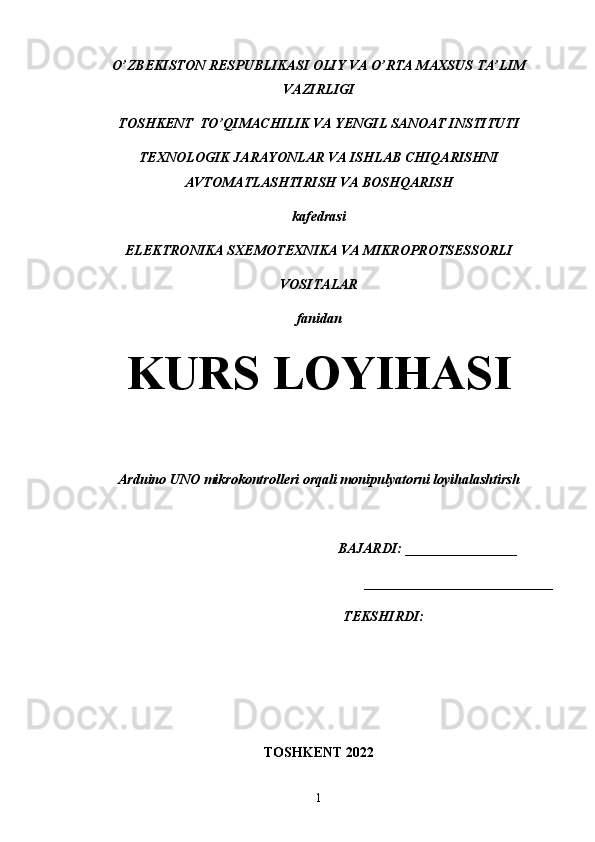 O’ZBEKISTON RESPUBLIKASI OLIY VA O’RTA MAXSUS TA’LIM
VAZIRLIGI
TOSHKENT  TO’QIMACHILIK VA YENGIL SANOAT INSTITUTI
TEXNOLOGIK JARAYONLAR VA ISHLAB CHIQARISHNI
AVTOMATLASHTIRISH VA BOSHQARISH 
kafedrasi
ELEKTRONIKA SXEMOTEXNIKA VA MIKROPROTSESSORLI 
VOSITALAR
fanidan
KURS LOYIHASI
Arduino UNO mikrokontrolleri orqali monipulyatorni loyihalashtirsh
                                                              BAJARDI: ________________
___________________________
                                     TEKSHIRDI:                                   
TOSHKENT 2022
1 