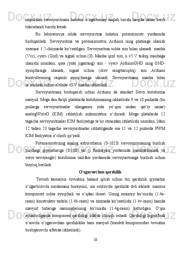 impulslari   servoyuritmani   holatini   o‘zgartirmay   saqlab   turishi   haqida   xabar   berib
tokrorlanib turishi kerak.
Bu   laboratoriya   ishda   servoyuritma   holatini   potensiometr   yordamida
boshqariladi.   Servoyuritma   va   potensiometrni   Arduino   ning   platasiga   ulanish
sxemasi   1 .2-chizmada  ko‘rsatilgan.  Servoyuritma uchta sim  bilan ulanadi:  manba
(Vcc), «yer» (Gnd) va signal uchun (S). Manba qizil sim, u +5 V tashqi manbaga
ulanishi   mumkin,   qora   (yoki   jigarrang)   sim   -   «yer»   ArduinoGND   ning   GND-
oyoqchasiga   ulanadi,   signal   uchun   (olov   rang/sariq/oq)   sim   Arduino
kontrollerining   raqamli   oyoqchasiga   ulanadi.   Servoyuritmani   manba   bilan
ta’minlash uchun alohida +5 V manba ishlatiladi. 
Servoyuritmani   boshqarish   uchun   Arduino   da   standart   Servo   kutubxona
mavjud. Mega dan farqli platalarda kutubxonaning ishlatilishi 9 va 10 pinlarda (bu
pinlarga   servoyuritmalar   ulanganmi   yoki   yo‘qmi   undan   qat’iy   nazar)
analogWriteO   (KIM)   ishlatilish   imkoniyatini   o‘chiradi.   Mega   platalarda   12
tagacha servoyuritmalar KIM faoliyatiga ta’sir etmasdan ishlatilishi mumkin, lekin
12   tadan   23   tagacha   servoyuritmalar   ishlatilganda   esa   11   va   12   pinlarda   PWM
KIM faoliyatini o‘chirib qo‘yadi.
Potensiometrning   analog   axborotlarini   (0-1023)   servoyuritmaning   burilish
burchagi   qiymatlariga   (0-180)   tar   ()   funksiyasi   yordamida   masshtablanadi   va
servo.write(angle)   kutubxona   vazifasi   yordamida   servoyuritmaga   burilish   uchun
buyruq beriladi. 
O ‘zgaruvchan qarshilik .
Tovush   karnayini   tovushini   baland   qilish   uchun   biz   qarshilik   qiymatini
о‘zgartiruvchi   moslamani   buraymiz,   uni   sozlovchi   qarshilik   deb   ataladi:   maxsus
komponent   uchta   oyoqchali   va   о‘qdan   iborat.   Uning   umumiy   kо‘rinishi   (1.4a-
rasm) konstruktiv tarkibi (1.4b-rasm) va sxemada kо‘rsatilishi  (1.4v-rasm) hamda
mavjud   turlariga   namunalarining   kо‘rinishi   (1.4g-rasm)   keltirilgan.   О‘qni
aylantirilganda komponent qarshiligi odatda chiziqli oshadi. Qarshiligi logorifmik
о‘suvchi   о‘zgaruvchan   qarshiliklar   ham   mavjud   (bundek   komponentlar   tovushni
boshqaruvchi sifatida ishlatiladi).
10 